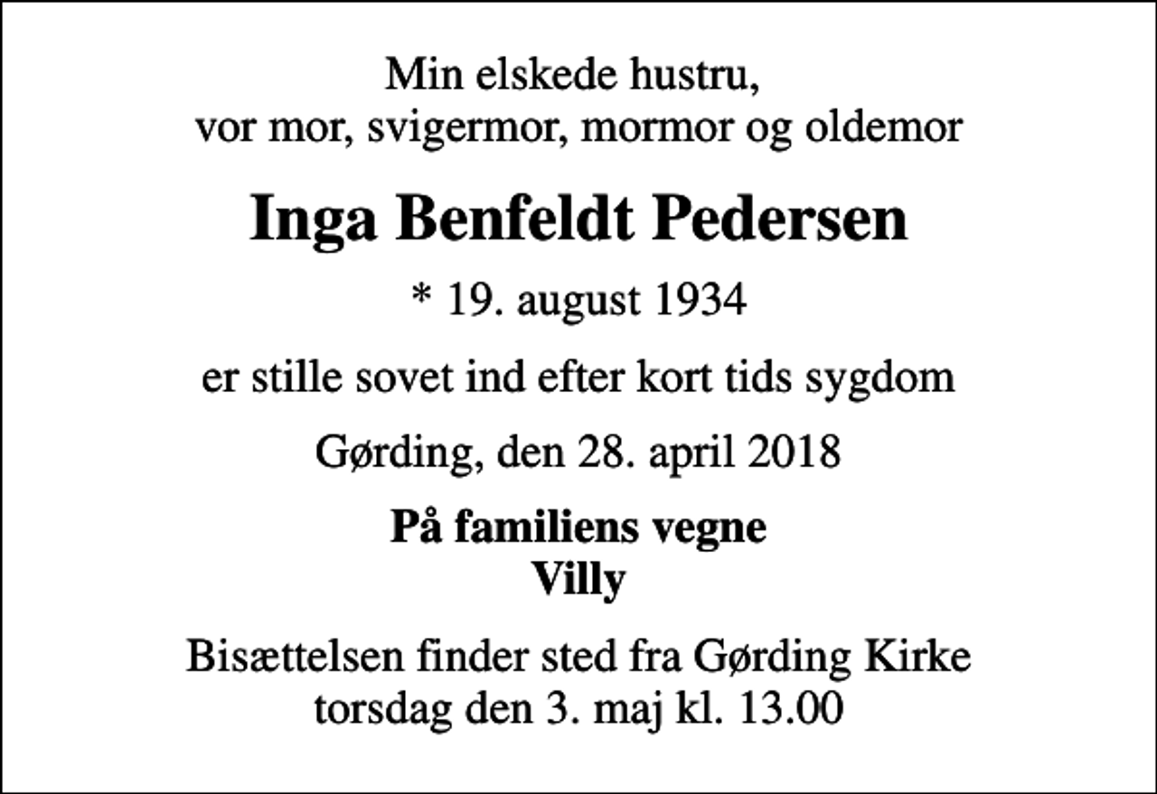 <p>Min elskede hustru, vor mor, svigermor, mormor og oldemor<br />Inga Benfeldt Pedersen<br />* 19. august 1934<br />er stille sovet ind efter kort tids sygdom<br />Gørding, den 28. april 2018<br />På familiens vegne Villy<br />Bisættelsen finder sted fra Gørding Kirke torsdag den 3. maj kl. 13.00</p>