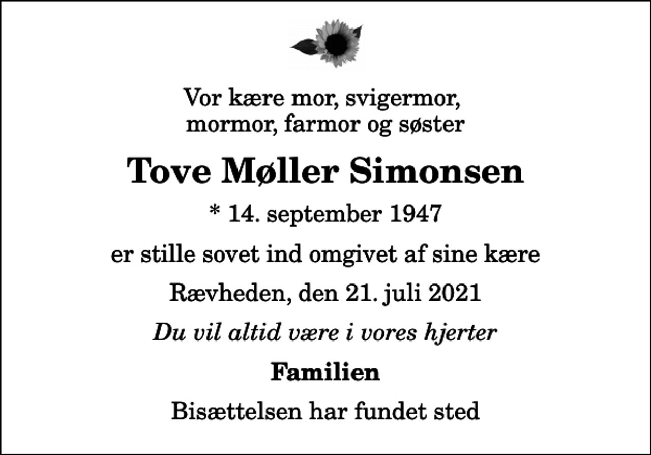 <p>Vor kære mor, svigermor, mormor, farmor og søster<br />Tove Møller Simonsen<br />* 14. september 1947<br />er stille sovet ind omgivet af sine kære<br />Rævheden, den 21. juli 2021<br />Du vil altid være i vores hjerter<br />Familien<br />Bisættelsen har fundet sted</p>