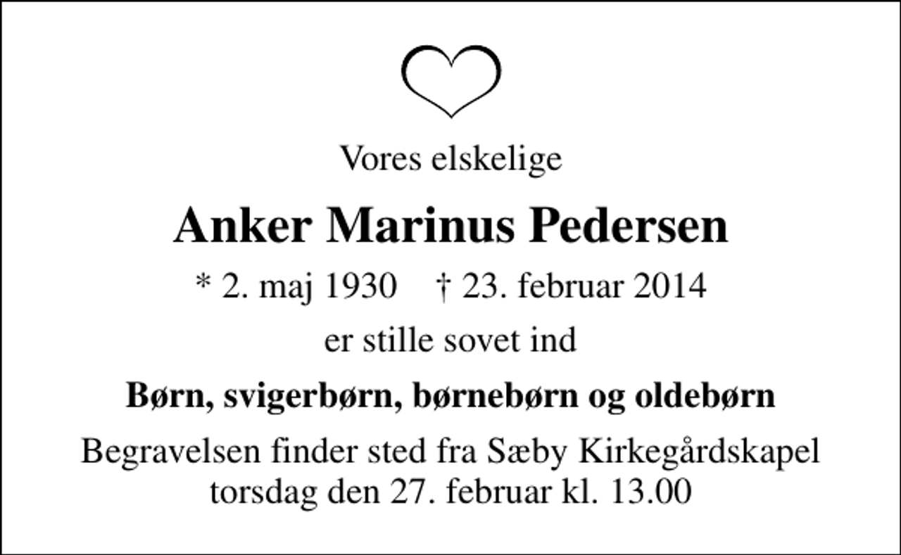 <p>Vores elskelige<br />Anker Marinus Pedersen<br />* 2. maj 1930 ✝ 23. februar 2014<br />er stille sovet ind<br />Børn, svigerbørn, børnebørn og oldebørn<br />Begravelsen finder sted fra Sæby Kirkegårdskapel torsdag den 27. februar kl. 13.00</p>