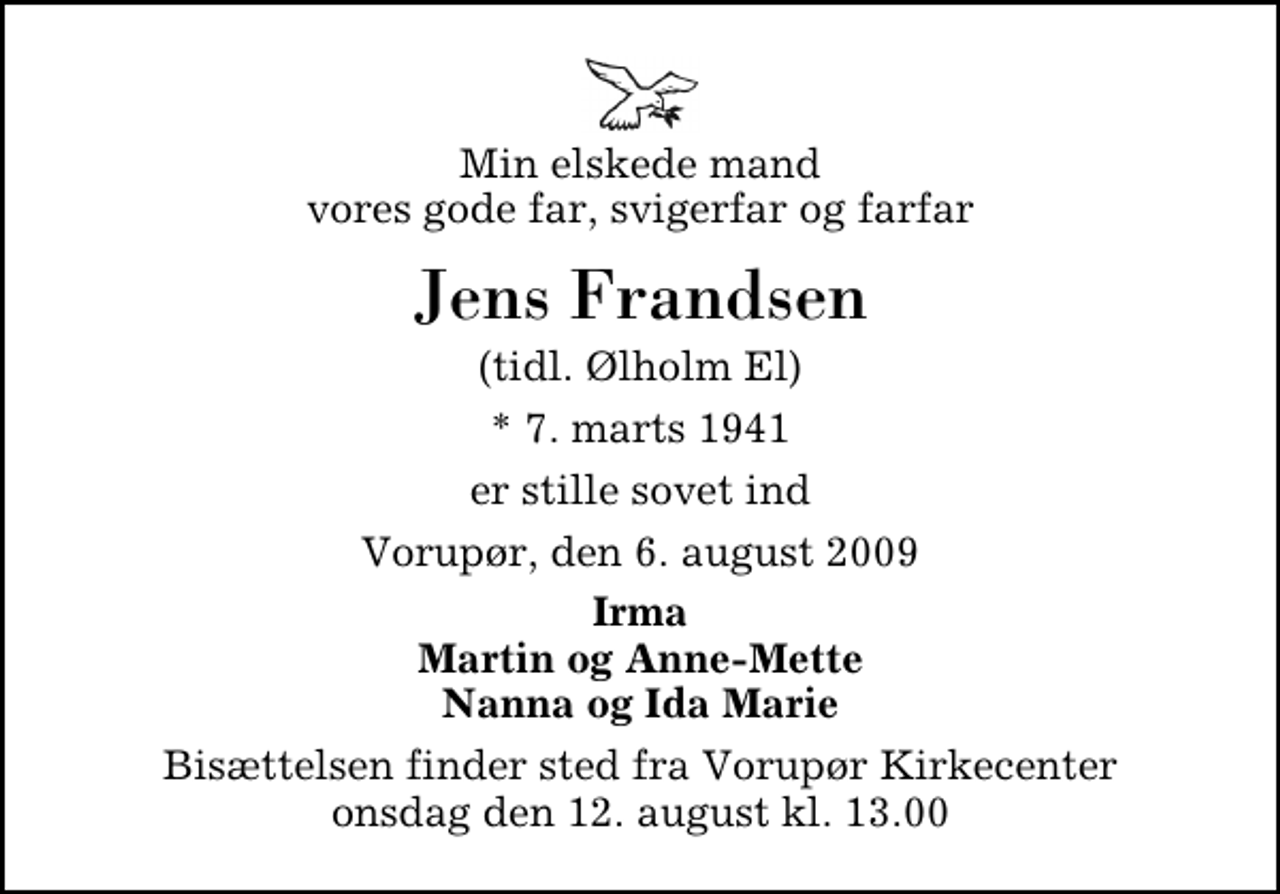 <p>Min elskede mand vores gode far, svigerfar og farfar<br />Jens Frandsen<br />(tidl. Ølholm El)<br />* 7. marts 1941<br />er stille sovet ind<br />Vorupør, den 6. august 2009<br />Irma Martin og Anne-Mette Nanna og Ida Marie<br />Bisættelsen finder sted fra Vorupør Kirkecenter onsdag den 12. august kl. 13.00</p>