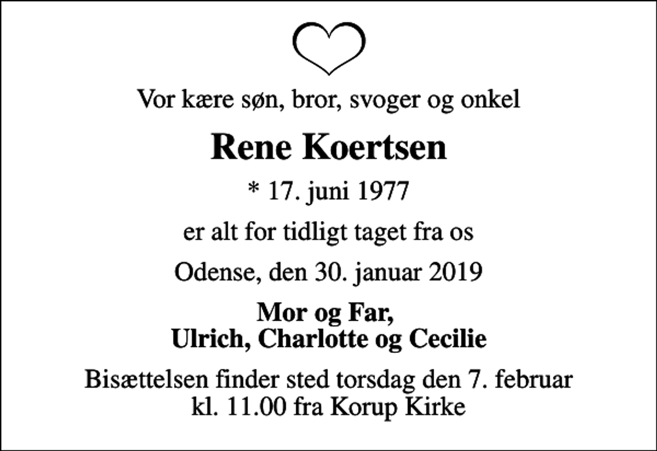 <p>Vor kære søn, bror, svoger og onkel<br />Rene Koertsen<br />* 17. juni 1977<br />er alt for tidligt taget fra os<br />Odense, den 30. januar 2019<br />Mor og Far, Ulrich, Charlotte og Cecilie<br />Bisættelsen finder sted torsdag den 7. februar kl. 11.00 fra Korup Kirke</p>