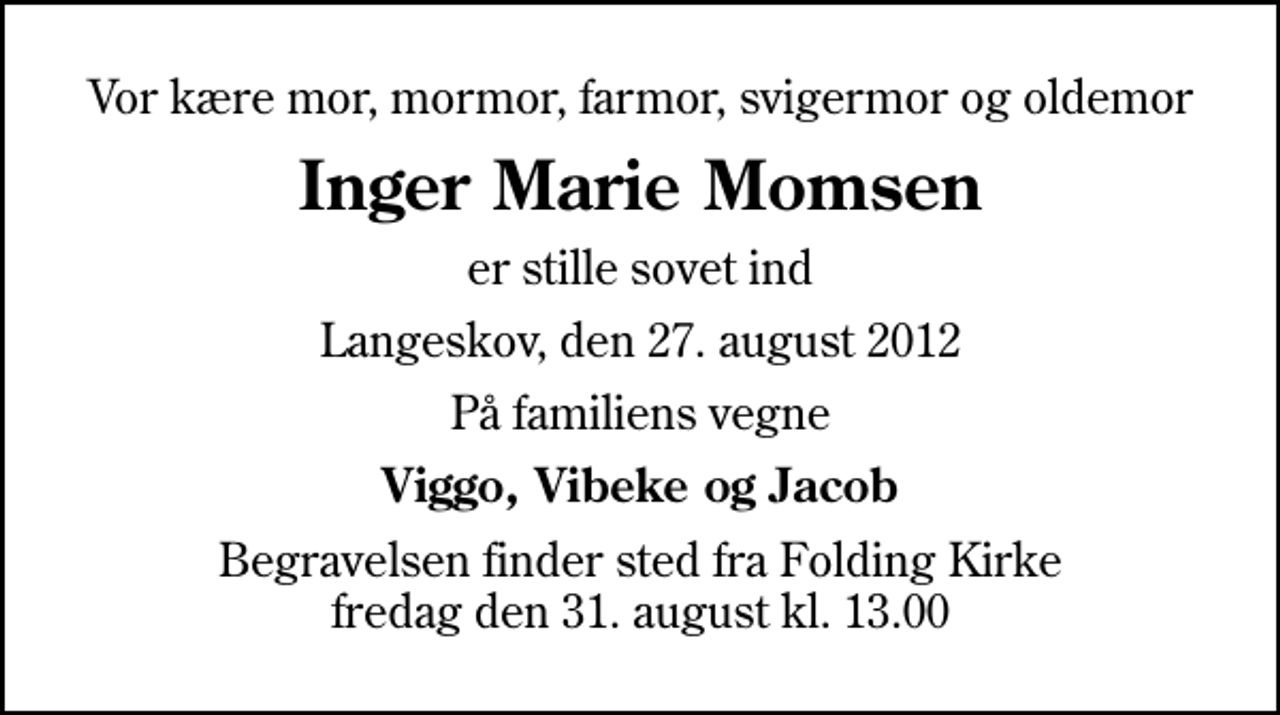 <p>Vor kære mor, mormor, farmor, svigermor og oldemor<br />Inger Marie Momsen<br />er stille sovet ind<br />Langeskov, den 27. august 2012<br />På familiens vegne<br />Viggo, Vibeke og Jacob<br />Begravelsen finder sted fra Folding Kirke fredag den 31. august kl. 13.00</p>