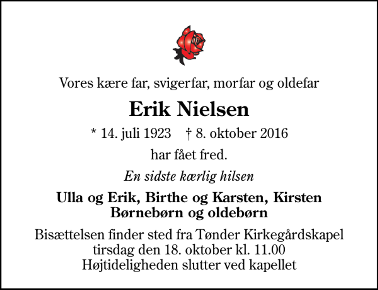 <p>Vores kære far, svigerfar, morfar og oldefar<br />Erik Nielsen<br />* 14. juli 1923 ✝ 8. oktober 2016<br />har fået fred.<br />En sidste kærlig hilsen<br />Ulla og Erik, Birthe og Karsten, Kirsten Børnebørn og oldebørn<br />Bisættelsen finder sted fra Tønder Kirkegårdskapel tirsdag den 18. oktober kl. 11.00 Højtideligheden slutter ved kapellet</p>