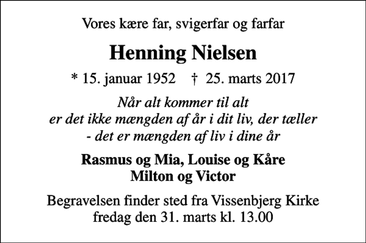 <p>Vores kære far, svigerfar og farfar<br />Henning Nielsen<br />* 15. januar 1952 ✝ 25. marts 2017<br />Når alt kommer til alt er det ikke mængden af år i dit liv, der tæller - det er mængden af liv i dine år<br />Rasmus og Mia, Louise og Kåre Milton og Victor<br />Begravelsen finder sted fra Vissenbjerg Kirke fredag den 31. marts kl. 13.00</p>