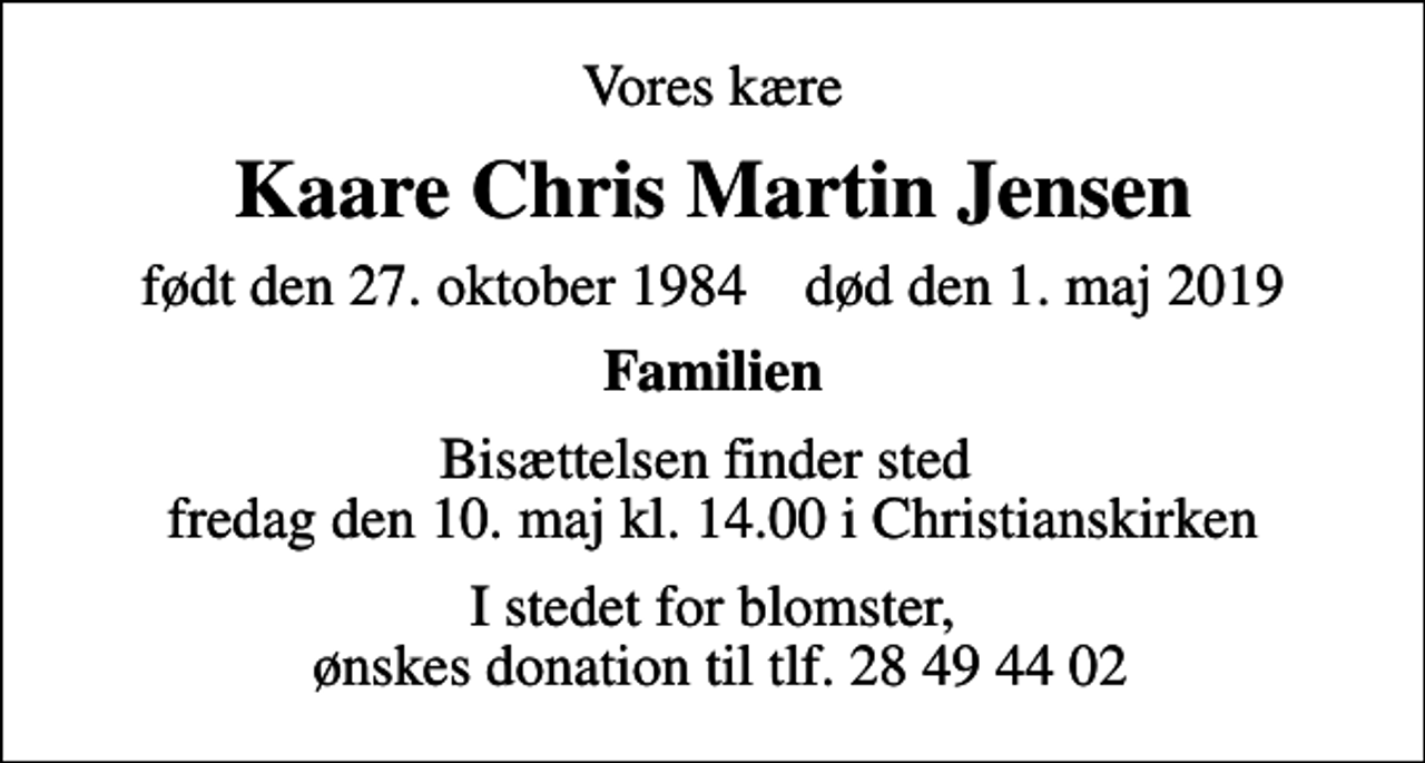 <p>Vores kære<br />Kaare Chris Martin Jensen<br />født den 27. oktober 1984 død den 1. maj 2019<br />Familien<br />Bisættelsen finder sted fredag den 10. maj kl. 14.00 i Christianskirken<br />I stedet for blomster, ønskes donation til tlf. 28 49 44 02</p>