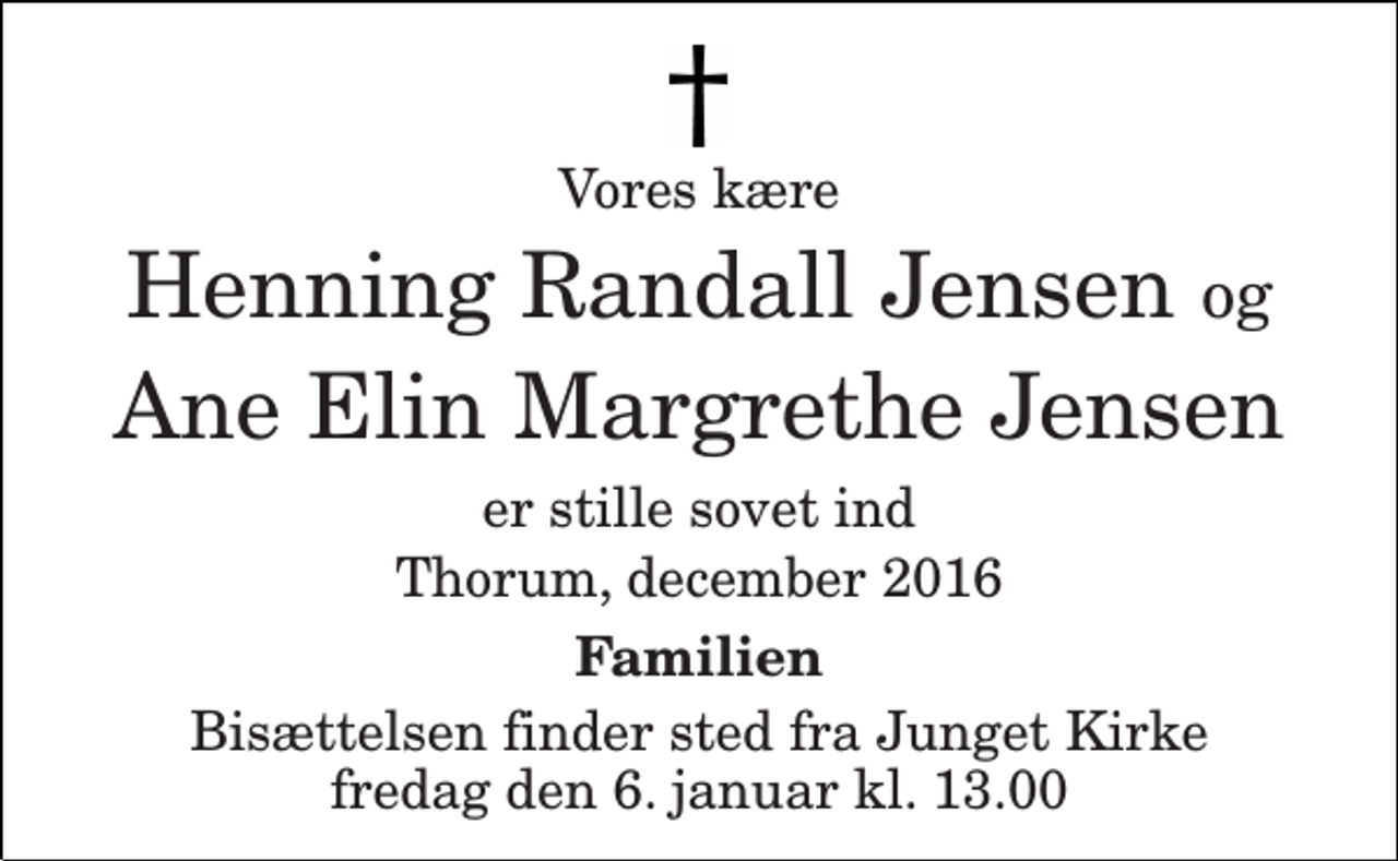 <p>Vores kære<br />Henning Randall Jensen og Ane Elin Margrethe Jensen<br />er stille sovet ind<br />Thorum, december 2016<br />Familien<br />Bisættelsen finder sted fra Junget Kirke fredag den 6. januar kl. 13.00</p>