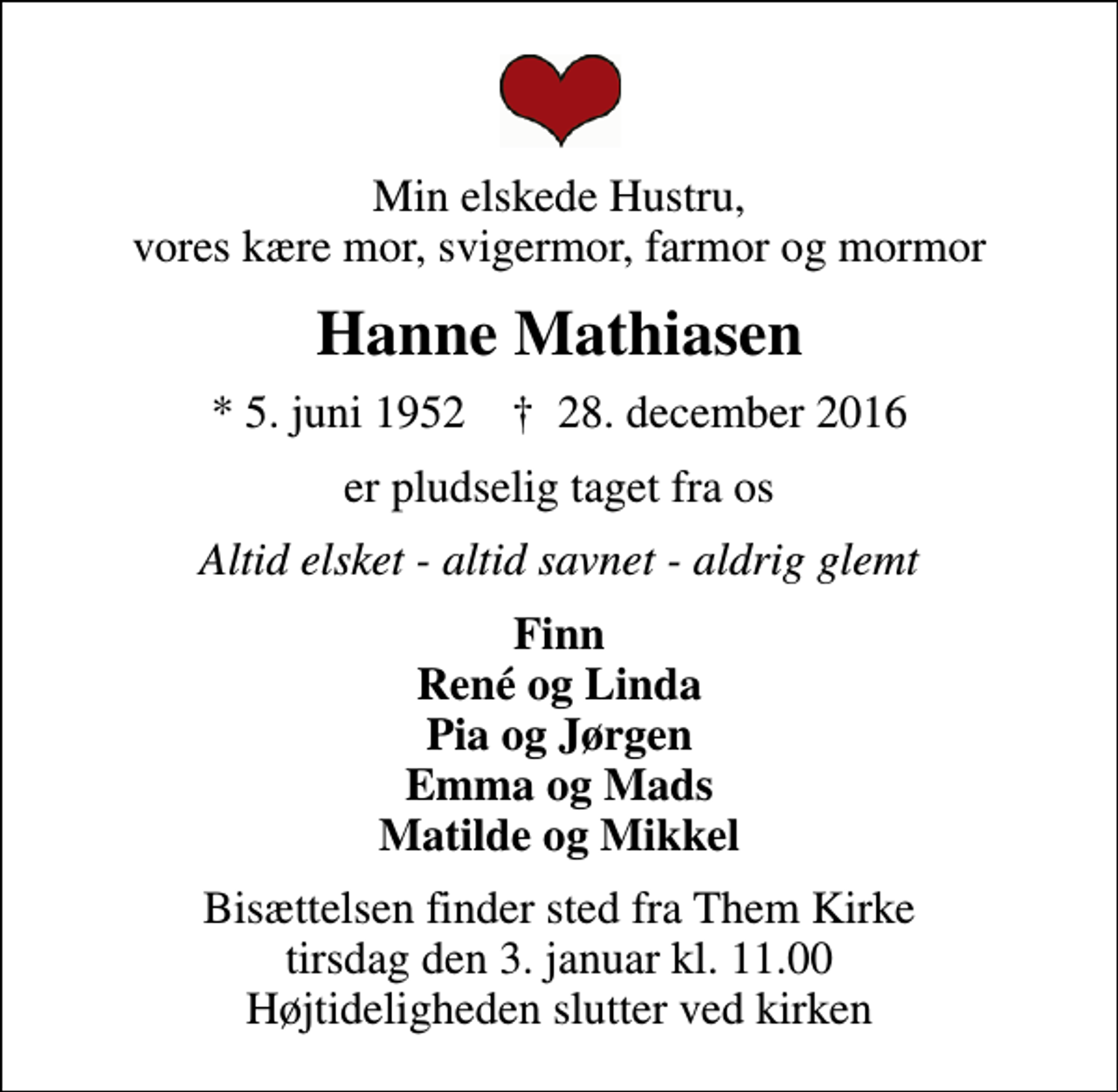 <p>Min elskede Hustru, vores kære mor, svigermor, farmor og mormor<br />Hanne Mathiasen<br />* 5. juni 1952 ✝ 28. december 2016<br />er pludselig taget fra os<br />Altid elsket - altid savnet - aldrig glemt<br />Finn René og Linda Pia og Jørgen Emma og Mads Matilde og Mikkel<br />Bisættelsen finder sted fra Them Kirke tirsdag den 3. januar kl. 11.00 Højtideligheden slutter ved kirken</p>
