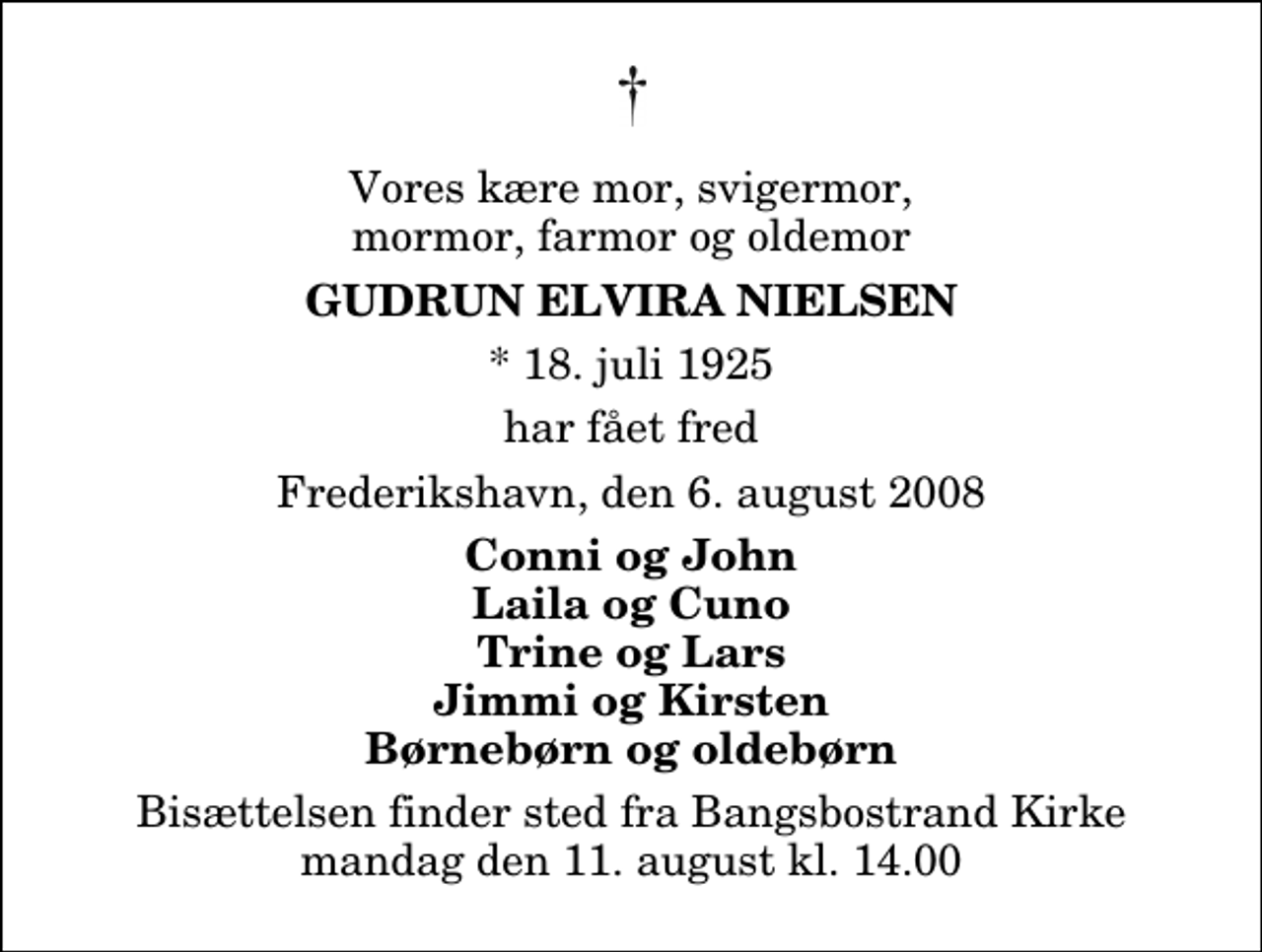 <p>Vores kære mor, svigermor, mormor, farmor og oldemor<br />Gudrun Elvira Nielsen<br />* 18. juli 1925<br />har fået fred<br />Frederikshavn, den 6. august 2008<br />Conni og John Laila og Cuno Trine og Lars Jimmi og Kirsten Børnebørn og oldebørn<br />Bisættelsen finder sted fra Bangsbostrand Kirke mandag den 11. august kl. 14.00</p>