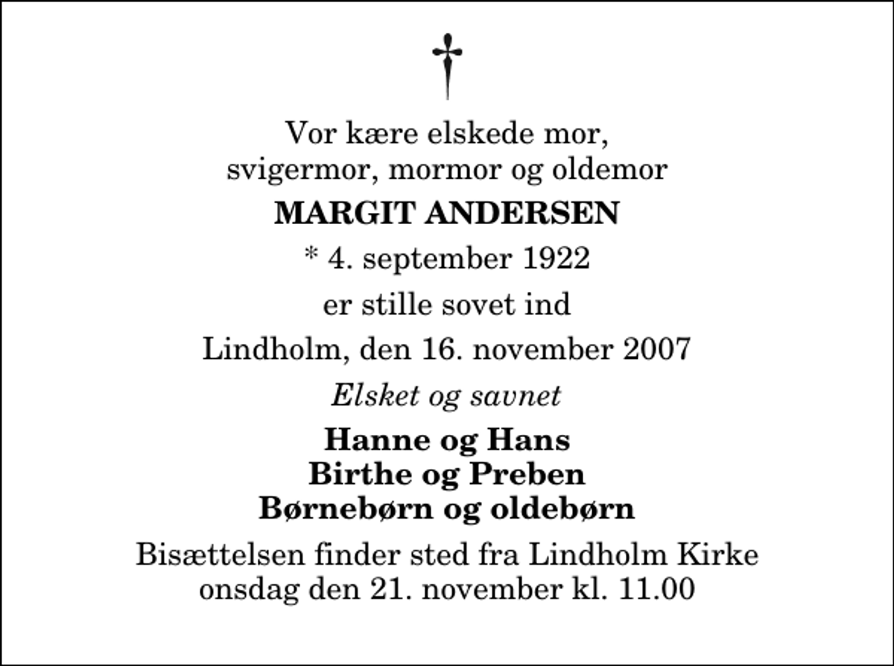 <p>Vor kære elskede mor, svigermor, mormor og oldemor<br />Margit Andersen<br />* 4. september 1922<br />er stille sovet ind<br />Lindholm, den 16. november 2007<br />Elsket og savnet<br />Hanne og Hans Birthe og Preben Børnebørn og oldebørn<br />Bisættelsen finder sted fra Lindholm Kirke onsdag den 21. november kl. 11.00</p>