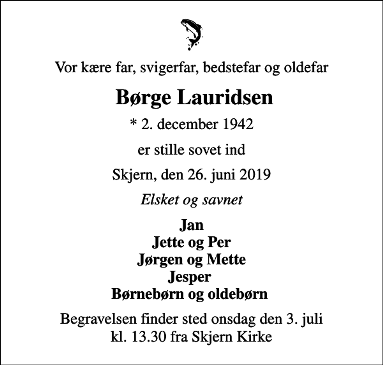<p>Vor kære far, svigerfar, bedstefar og oldefar<br />Børge Lauridsen<br />* 2. december 1942<br />er stille sovet ind<br />Skjern, den 26. juni 2019<br />Elsket og savnet<br />Jan Jette og Per Jørgen og Mette Jesper Børnebørn og oldebørn<br />Begravelsen finder sted onsdag den 3. juli kl. 13.30 fra Skjern Kirke</p>