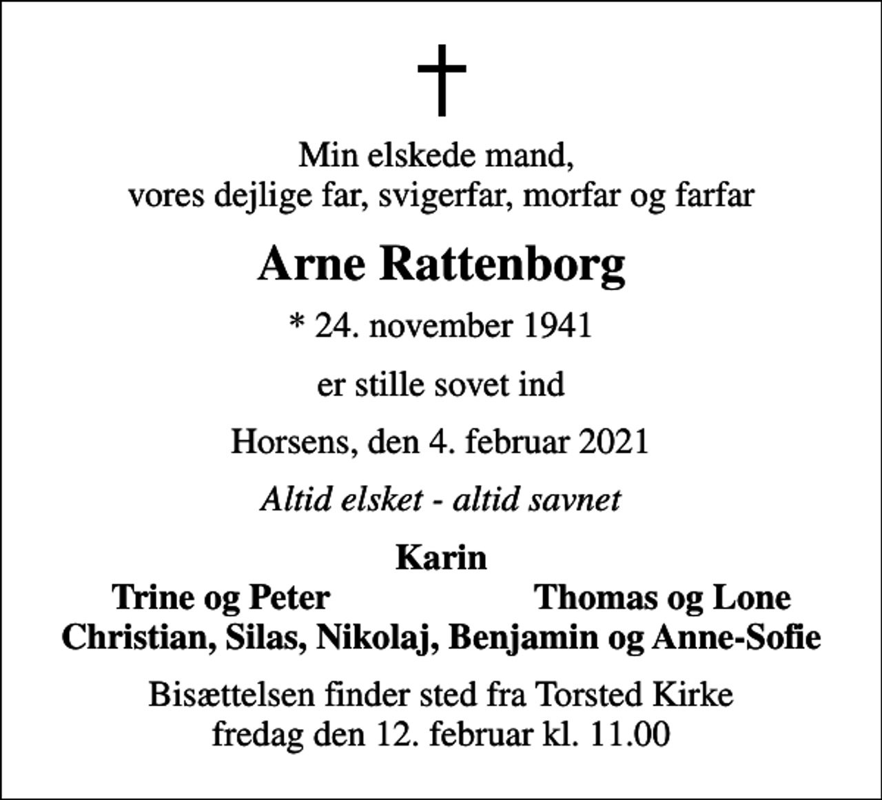 <p>Min elskede mand, vores dejlige far, svigerfar, morfar og farfar<br />Arne Rattenborg<br />* 24. november 1941<br />er stille sovet ind<br />Horsens, den 4. februar 2021<br />Altid elsket - altid savnet<br />Karin<br />Trine og Peter<br />Thomas og Lone<br />Bisættelsen finder sted fra Torsted Kirke fredag den 12. februar kl. 11.00</p>