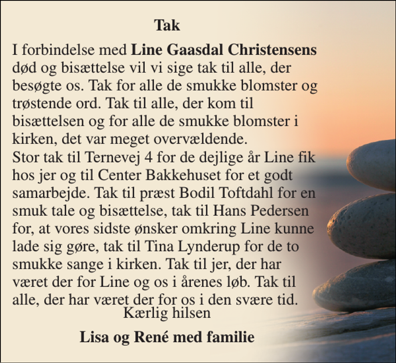 <p>Tak<br />I forbindelse med Line Gaasdal Christensens død og bisættelse vil vi sige tak til alle, der besøgte os. Tak for alle de smukke blomster og trøstende ord. Tak til alle, der kom til bisættelsen og for alle de smukke blomster i kirken, det var meget overvældende. Stor tak til Ternevej 4 for de dejlige år Line fik hos jer og til Center Bakkehuset for et godt samarbejde. Tak til præst Bodil Toftdahl for en smuk tale og bisættelse, tak til Hans Pedersen for, at vores sidste ønsker omkring Line kunne lade sig gøre, tak til Tina Lynderup for de to smukke sange i kirken. Tak til jer, der har været der for Line og os i årenes løb. Tak til alle, der har været der for os i den svære tid.<br />Kærlig hilsen<br />Lisa og René med familie</p>