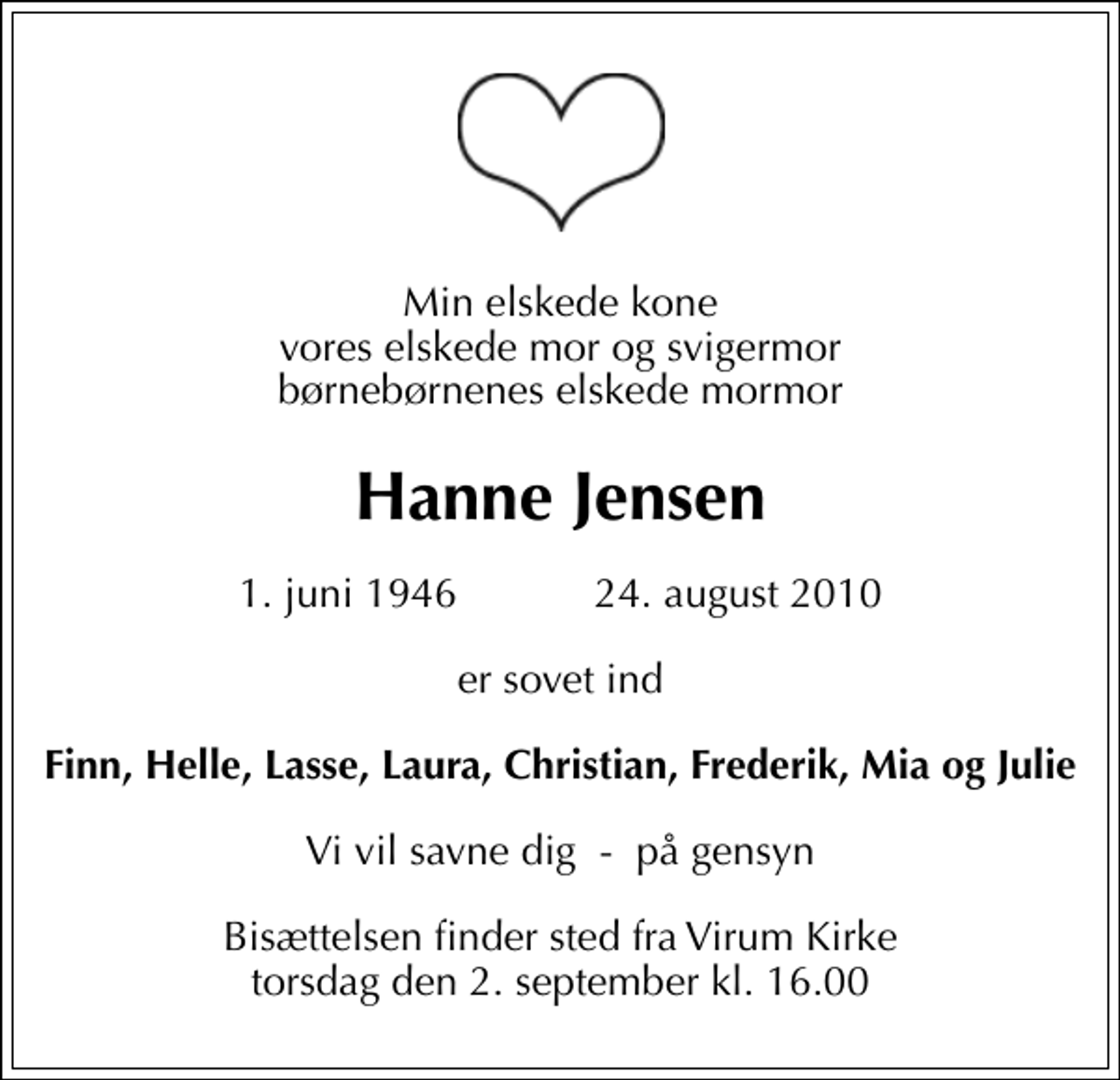 <p>Min elskede kone vores elskede mor og svigermor børnebørnenes elskede mormor<br />Hanne Jensen<br />1. juni 1946 24. august 2010<br />er sovet ind<br />Finn, Helle, Lasse, Laura, Christian, Frederik, Mia og Julie<br />Vi vil savne dig - på gensyn<br />Bisættelsen finder sted fra Virum Kirke torsdag den 2. september kl. 16.00</p>