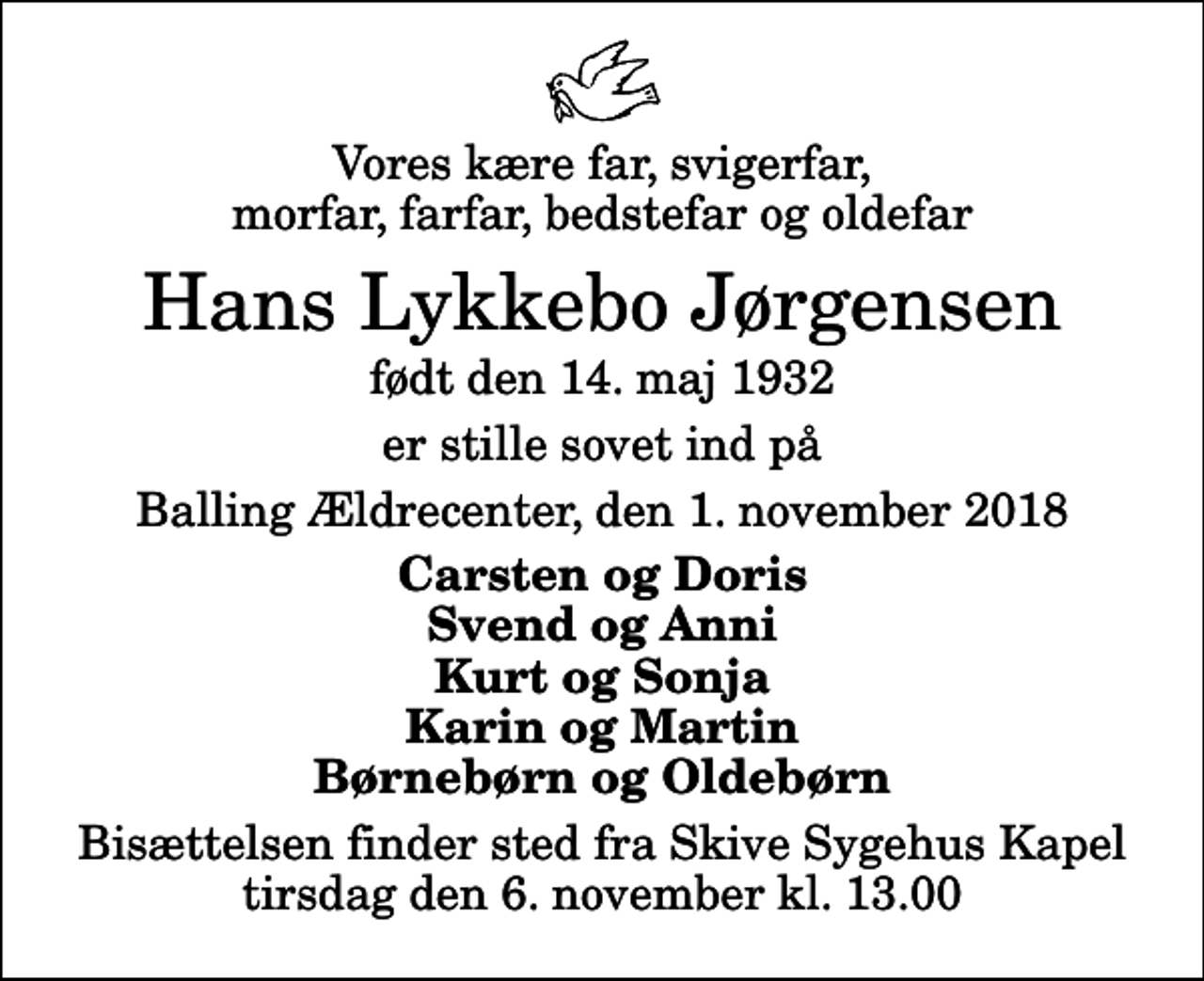 <p>Vores kære far, svigerfar, morfar, farfar, bedstefar og oldefar<br />Hans Lykkebo Jørgensen<br />født den 14. maj 1932<br />er stille sovet ind på<br />Balling Ældrecenter, den 1. november 2018<br />Carsten og Doris Svend og Anni Kurt og Sonja Karin og Martin Børnebørn og Oldebørn<br />Bisættelsen finder sted fra Skive Sygehus Kapel tirsdag den 6. november kl. 13.00</p>