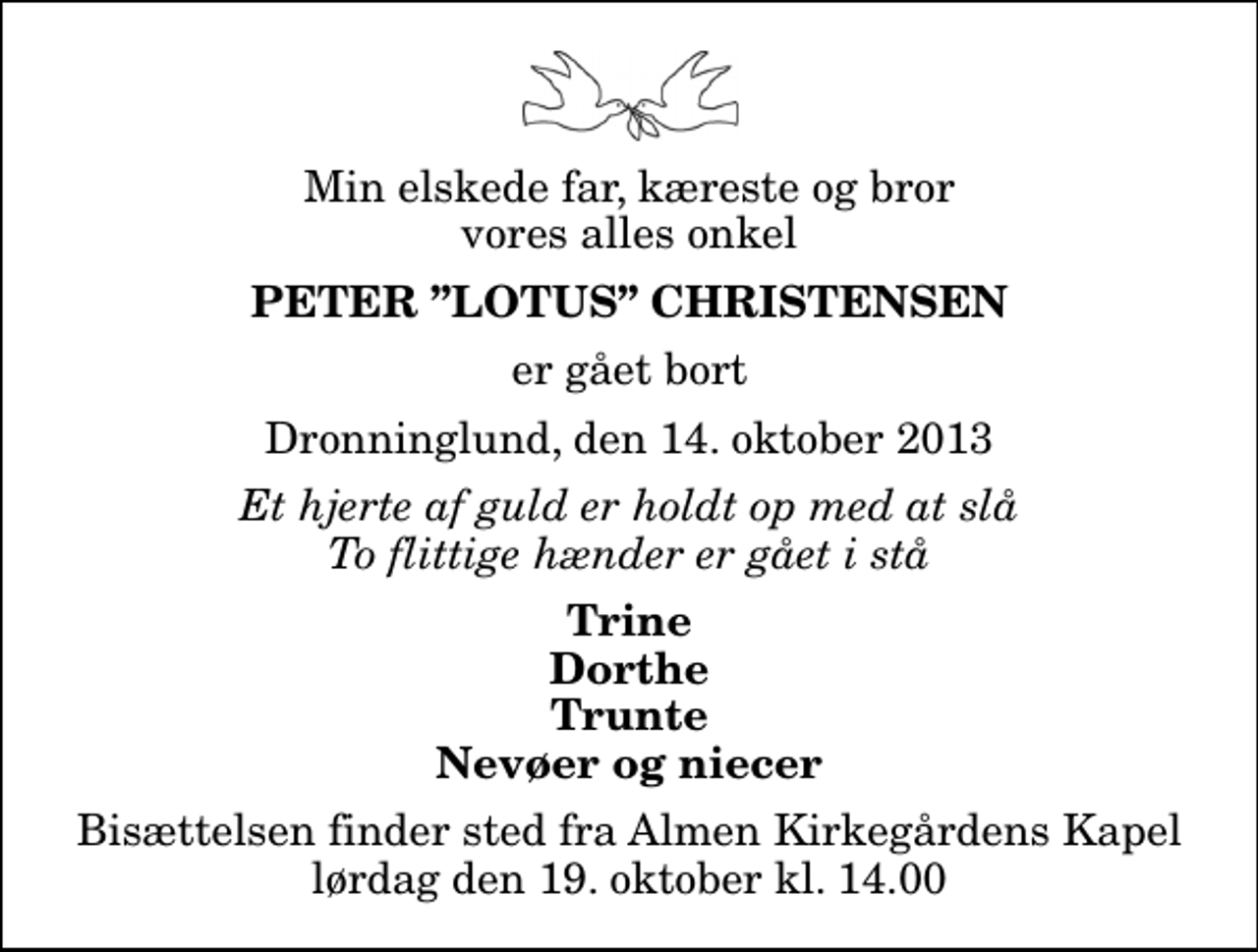 <p>Min elskede far, kæreste og bror vores alles onkel<br />Peter Lotus Christensen<br />er gået bort<br />Dronninglund, den 14. oktober 2013<br />Et hjerte af guld er holdt op med at slå To flittige hænder er gået i stå<br />Trine Dorthe Trunte Nevøer og niecer<br />Bisættelsen finder sted fra Almen Kirkegårdens Kapel lørdag den 19. oktober kl. 14.00</p>