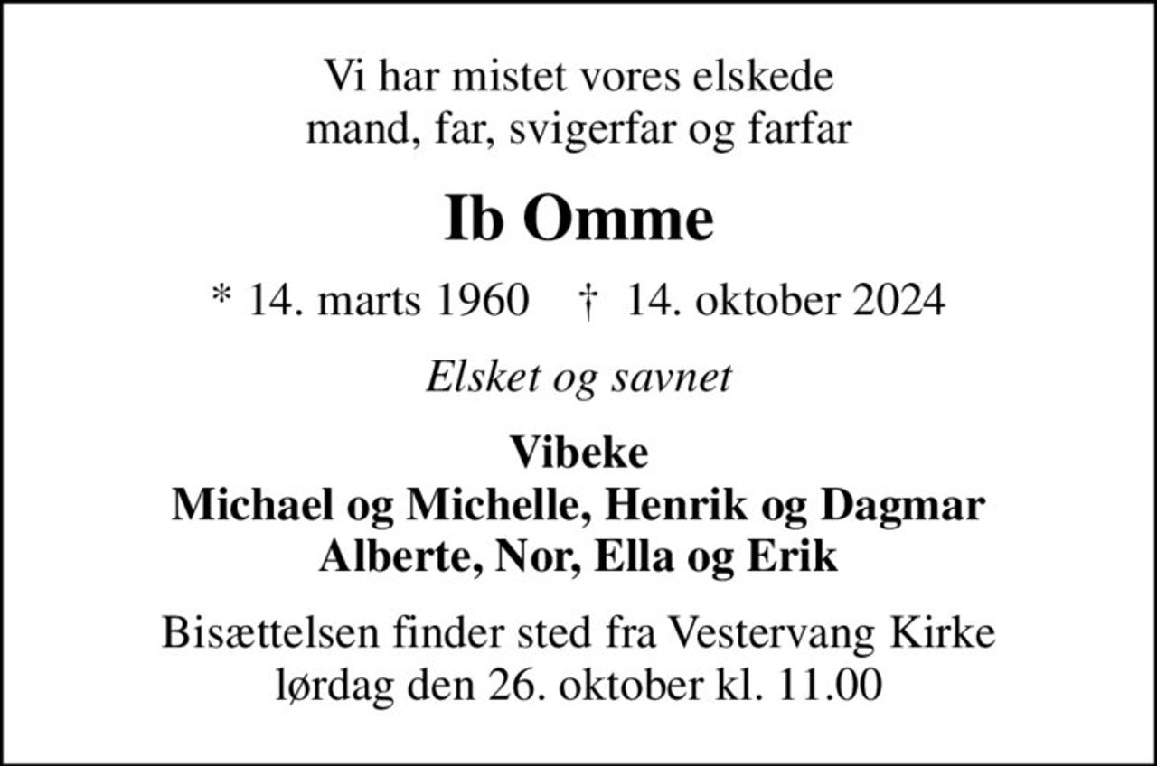 Vi har mistet vores elskede mand, far, svigerfar og farfar
Ib Omme
* 14. marts 1960    ✝ 14. oktober 2024
Elsket og savnet
Vibeke Michael og Michelle, Henrik og Dagmar Alberte, Nor, Ella og Erik
Bisættelsen finder sted fra Vestervang Kirke  lørdag den 26. oktober kl. 11.00