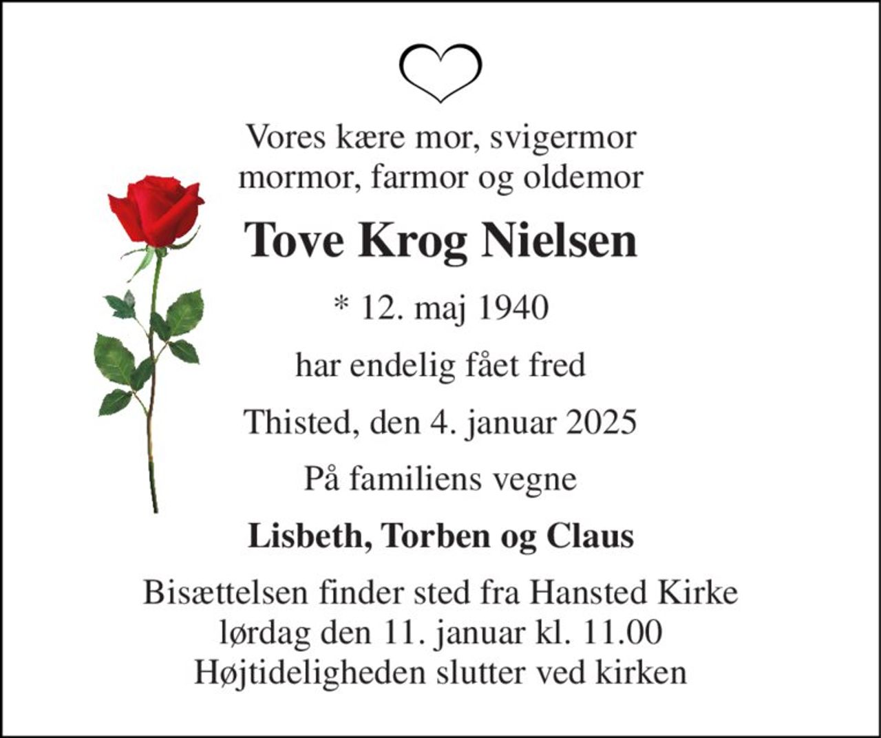 Vores kære mor, svigermor mormor, farmor og oldemor 
Tove Krog Nielsen 
*​ 12. maj 1940 
har endelig fået fred 
Thisted, den 4. januar 2025 
På familiens vegne 
Lisbeth, Torben og Claus 
Bisættelsen​ finder sted fra Hansted Kirke​ lørdag den 11. januar​ kl. 11.00 Højtideligheden slutter ved kirken