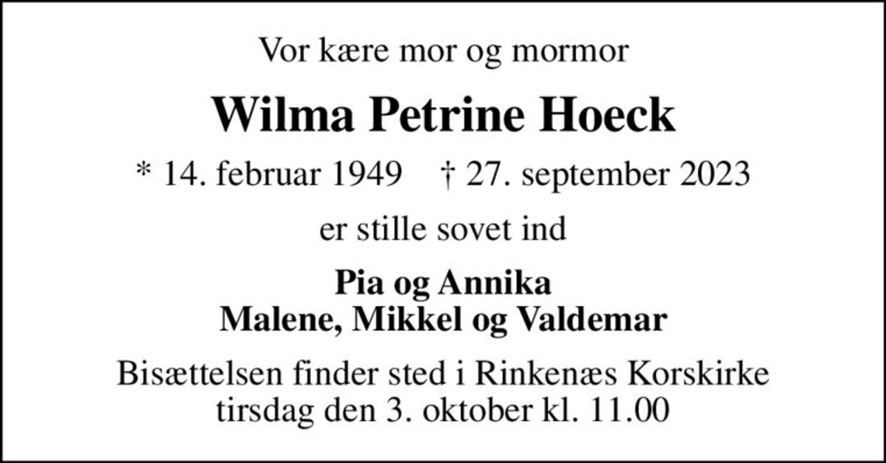 Vor kære mor og mormor
Wilma Petrine Hoeck
* 14. februar 1949    ✝ 27. september 2023
er stille sovet ind
Pia og Annika Malene, Mikkel og Valdemar
Bisættelsen finder sted i Rinkenæs Korskirke  tirsdag den 3. oktober kl. 11.00
