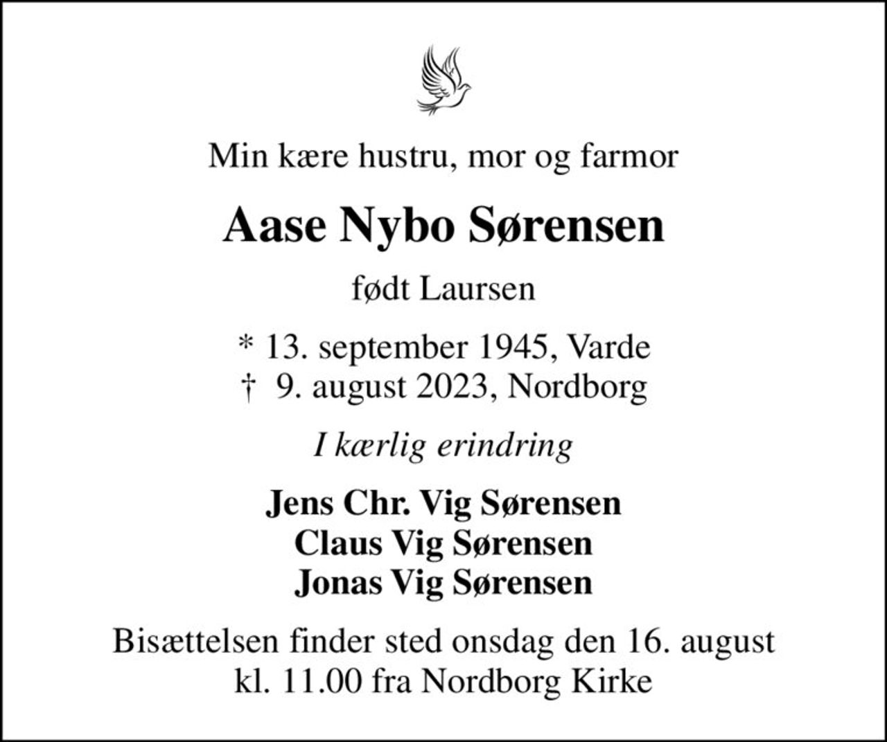 Min kære hustru, mor og farmor
Aase Nybo Sørensen
født Laursen
* 13. september 1945, Varde
						✝ 9. august 2023, Nordborg
I kærlig erindring
Jens Chr. Vig Sørensen Claus Vig Sørensen Jonas Vig Sørensen
Bisættelsen finder sted onsdag den 16. august kl. 11.00 fra Nordborg Kirke