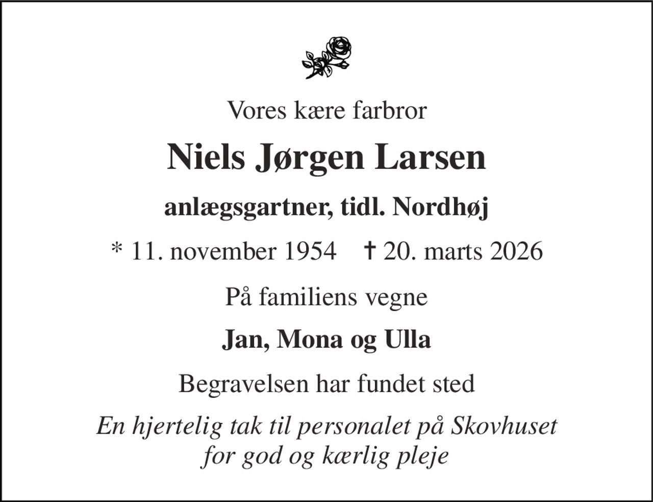 Vores kære farbror 
Niels Jørgen Larsen 
anlægsgartner, tidl. Nordhøj 
* 11. november 1954    ✝ 20. marts 2026 
På familiens vegne 
Jan, Mona og Ulla 
Begravelsen har fundet sted 
En hjertelig tak til personalet på Skovhuset for god og kærlig pleje