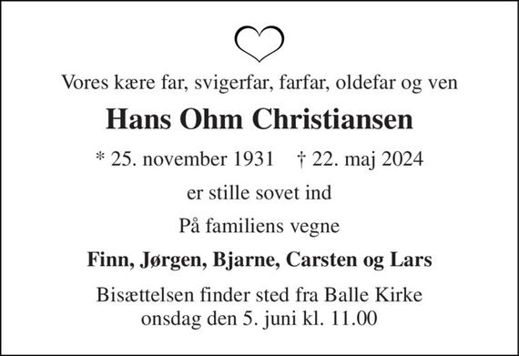 Vores kære far, svigerfar, farfar, oldefar og ven 
Hans Ohm Christiansen 
&#x2605; 25. november 1931    &#x271D; 22. maj 2024 
er stille sovet ind 
På familiens vegne 
Finn, Jørgen, Bjarne, Carsten og Lars 
Bisættelsen finder sted fra Balle Kirke onsdag den 5. juni kl. 11.00