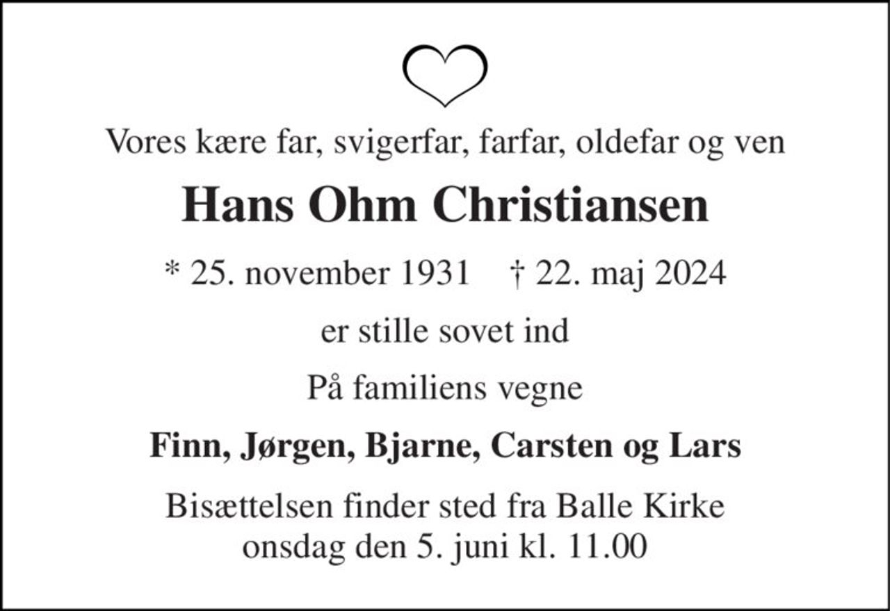 Vores kære far, svigerfar, farfar, oldefar og ven 
Hans Ohm Christiansen 
★ 25. november 1931    ✝ 22. maj 2024 
er stille sovet ind 
På familiens vegne 
Finn, Jørgen, Bjarne, Carsten og Lars 
Bisættelsen finder sted fra Balle Kirke onsdag den 5. juni kl. 11.00