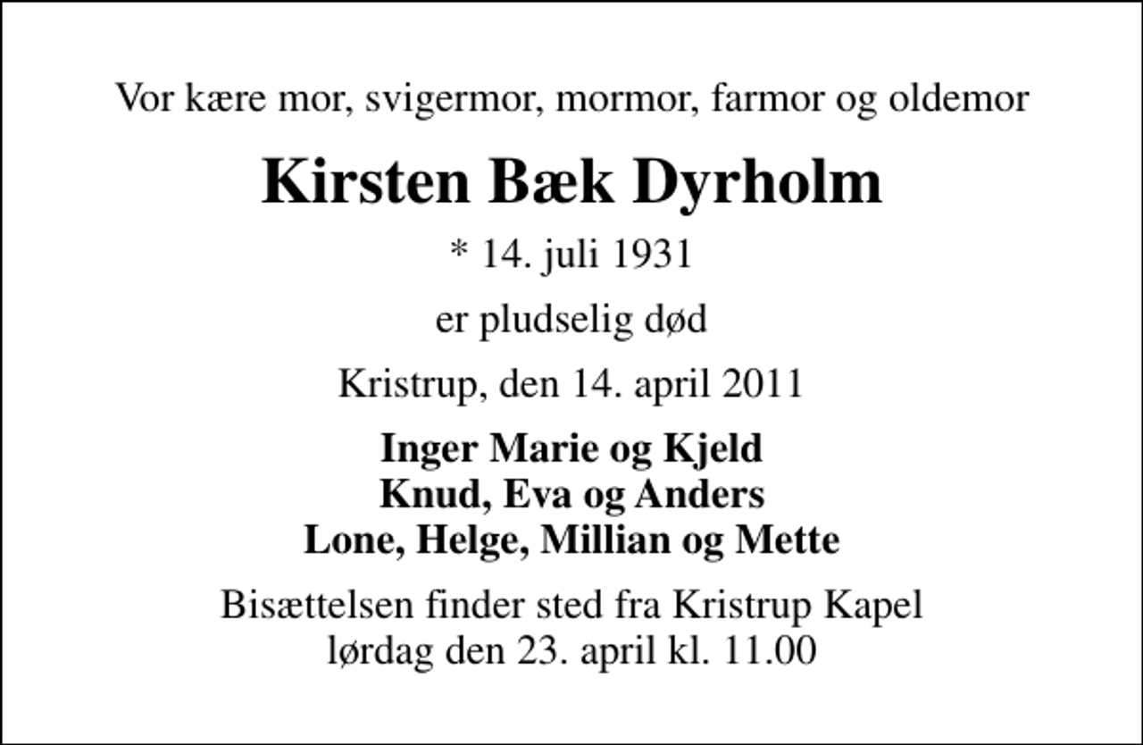 <p>Vor kære mor, svigermor, mormor, farmor og oldemor<br />Kirsten Bæk Dyrholm<br />* 14. juli 1931<br />er pludselig død<br />Kristrup, den 14. april 2011<br />Inger Marie og Kjeld Knud, Eva og Anders Lone, Helge, Millian og Mette<br />Bisættelsen finder sted fra Kristrup Kapel lørdag den 23. april kl. 11.00</p>