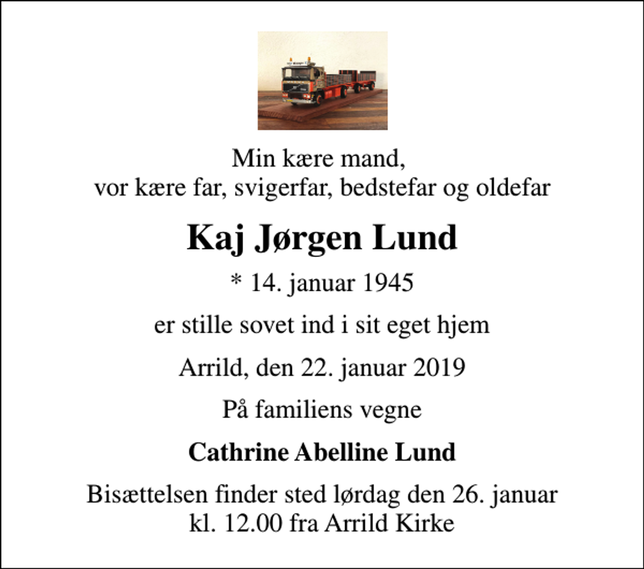 <p>Min kære mand, vor kære far, svigerfar, bedstefar og oldefar<br />Kaj Jørgen Lund<br />* 14. januar 1945<br />er stille sovet ind i sit eget hjem<br />Arrild, den 22. januar 2019<br />På familiens vegne<br />Cathrine Abelline Lund<br />Bisættelsen finder sted lørdag den 26. januar kl. 12.00 fra Arrild Kirke</p>