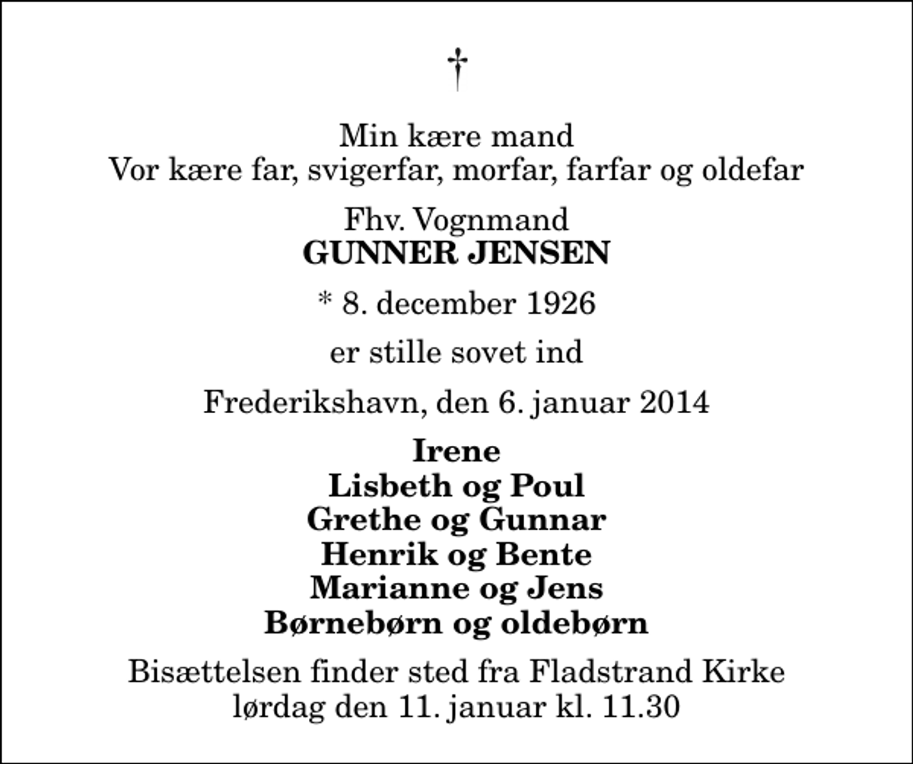 <p>Min kære mand Vor kære far, svigerfar, morfar, farfar og oldefar<br />Fhv. Vognmand<br />Gunner Jensen<br />* 8. december 1926<br />er stille sovet ind<br />Frederikshavn, den 6. januar 2014<br />Irene Lisbeth og Poul Grethe og Gunnar Henrik og Bente Marianne og Jens Børnebørn og oldebørn<br />Bisættelsen finder sted fra Fladstrand Kirke lørdag den 11. januar kl. 11.30</p>