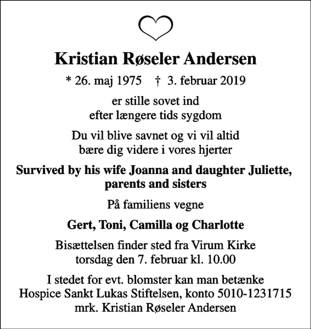 <p>Kristian Røseler Andersen<br />* 26. maj 1975 ✝ 3. februar 2019<br />er stille sovet ind efter længere tids sygdom<br />Du vil blive savnet og vi vil altid bære dig videre i vores hjerter<br />Survived by his wife Joanna and daughter Juliette, parents and sisters<br />På familiens vegne<br />Gert, Toni, Camilla og Charlotte<br />Bisættelsen finder sted fra Virum Kirke torsdag den 7. februar kl. 10.00<br />I stedet for evt. blomster kan man betænke Hospice Sankt Lukas Stiftelsen, konto 5010-1231715 mrk. Kristian Røseler Andersen</p>