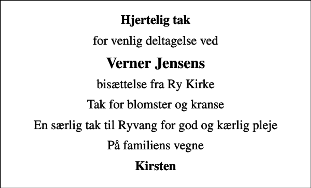 <p>Hjertelig tak<br />for venlig deltagelse ved<br />Verner Jensens<br />bisættelse fra Ry Kirke<br />Tak for blomster og kranse<br />En særlig tak til Ryvang for god og kærlig pleje<br />På familiens vegne<br />Kirsten</p>