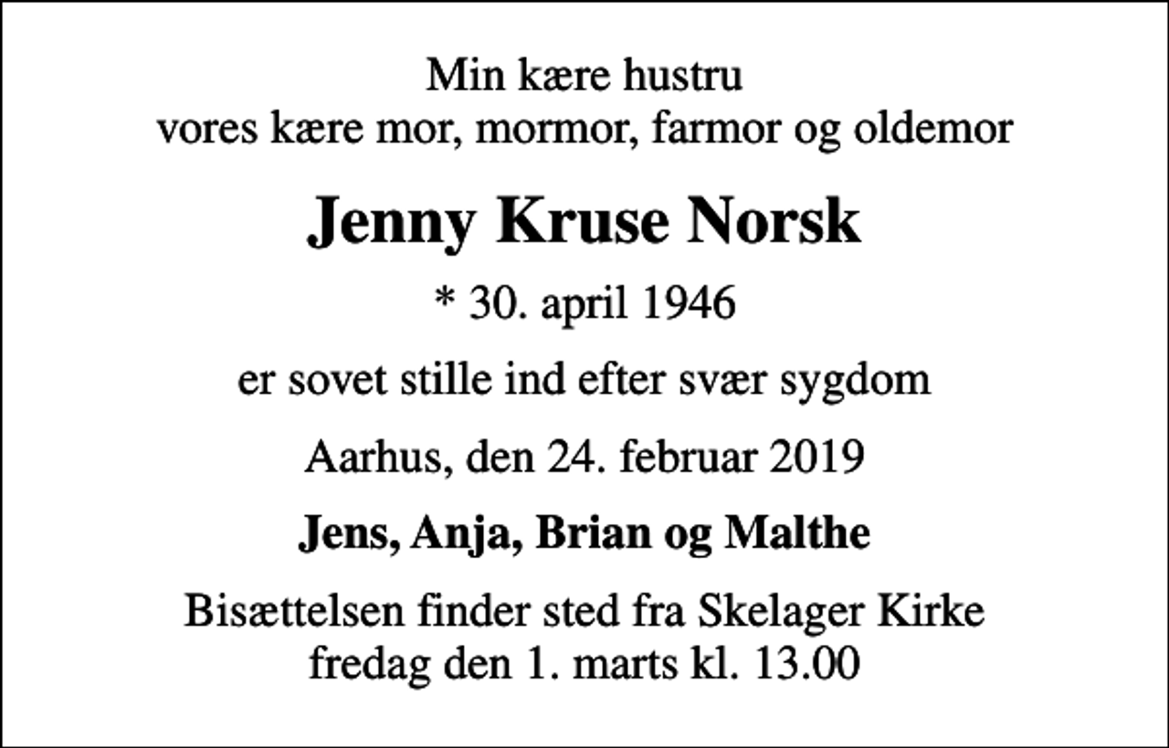<p>Min kære hustru vores kære mor, mormor, farmor og oldemor<br />Jenny Kruse Norsk<br />* 30. april 1946<br />er sovet stille ind efter svær sygdom<br />Aarhus, den 24. februar 2019<br />Jens, Anja, Brian og Malthe<br />Bisættelsen finder sted fra Skelager Kirke fredag den 1. marts kl. 13.00</p>