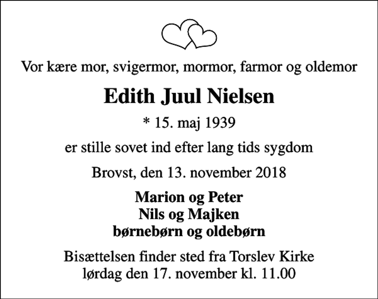 <p>Vor kære mor, svigermor, mormor, farmor og oldemor<br />Edith Juul Nielsen<br />* 15. maj 1939<br />er stille sovet ind efter lang tids sygdom<br />Brovst, den 13. november 2018<br />Marion og Peter Nils og Majken børnebørn og oldebørn<br />Bisættelsen finder sted fra Torslev Kirke lørdag den 17. november kl. 11.00</p>