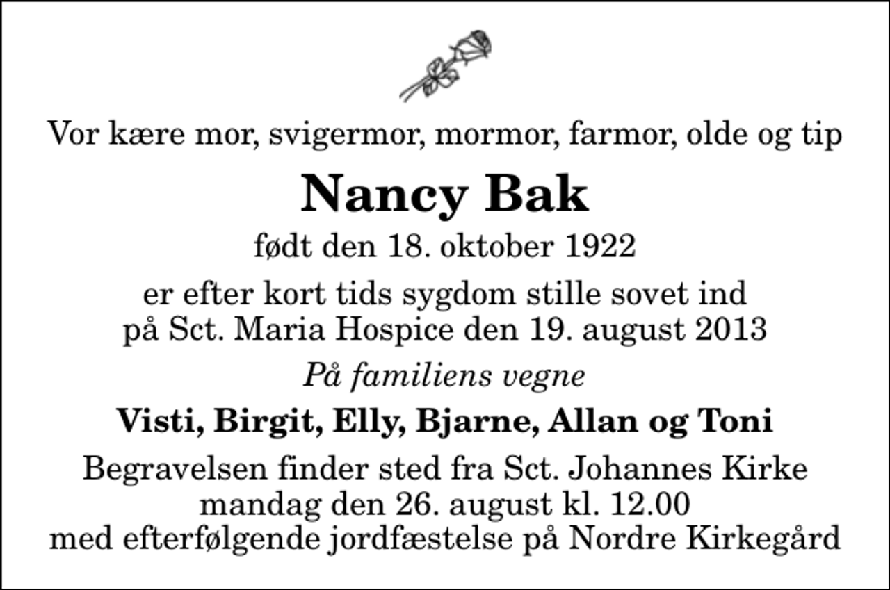 <p>Vor kære mor, svigermor, mormor, farmor, olde og tip<br />Nancy Bak<br />født den 18. oktober 1922<br />er efter kort tids sygdom stille sovet ind på Sct. Maria Hospice den 19. august 2013<br />På familiens vegne<br />Visti, Birgit, Elly, Bjarne, Allan og Toni<br />Begravelsen finder sted fra Sankt Johannes Kirke mandag den 26. august kl. 12.00 med efterfølgende jordfæstelse på Nordre Kirkegård</p>