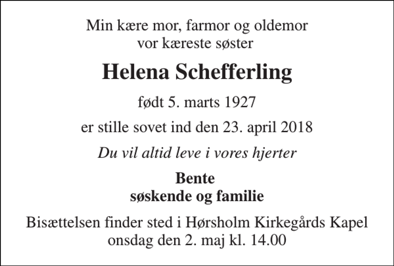 <p>Min kære mor, farmor og oldemor vor kæreste søster<br />Helena Schefferling<br />født 5. marts 1927<br />er stille sovet ind den 23. april 2018<br />Du vil altid leve i vores hjerter<br />Bente søskende og familie<br />Bisættelsen finder sted i Hørsholm Kirkegårds Kapel onsdag den 2. maj kl. 14.00</p>