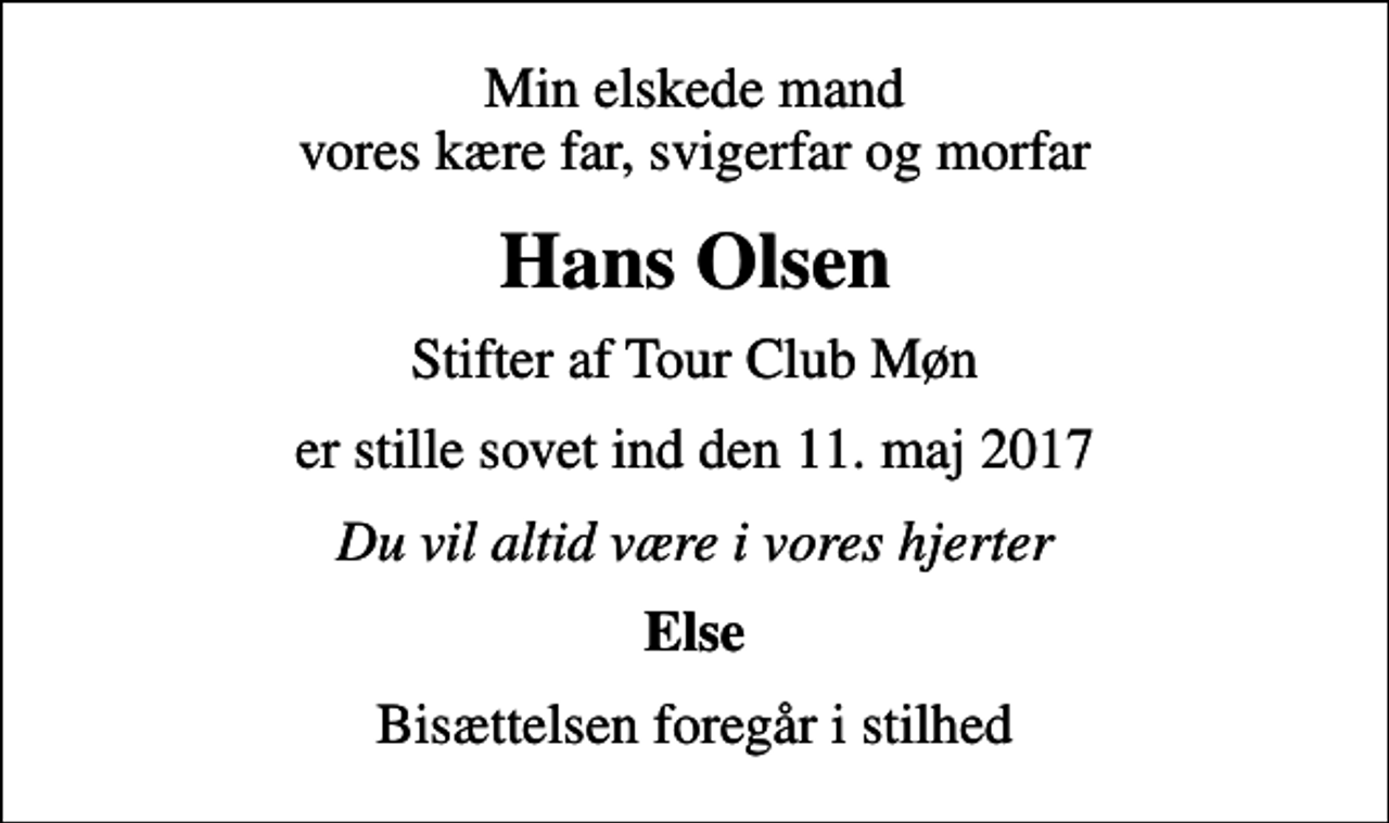 <p>Min elskede mand vores kære far, svigerfar og morfar<br />Hans Olsen<br />Stifter af Tour Club Møn<br />er stille sovet ind den 11. maj 2017<br />Du vil altid være i vores hjerter<br />Else<br />Bisættelsen foregår i stilhed</p>