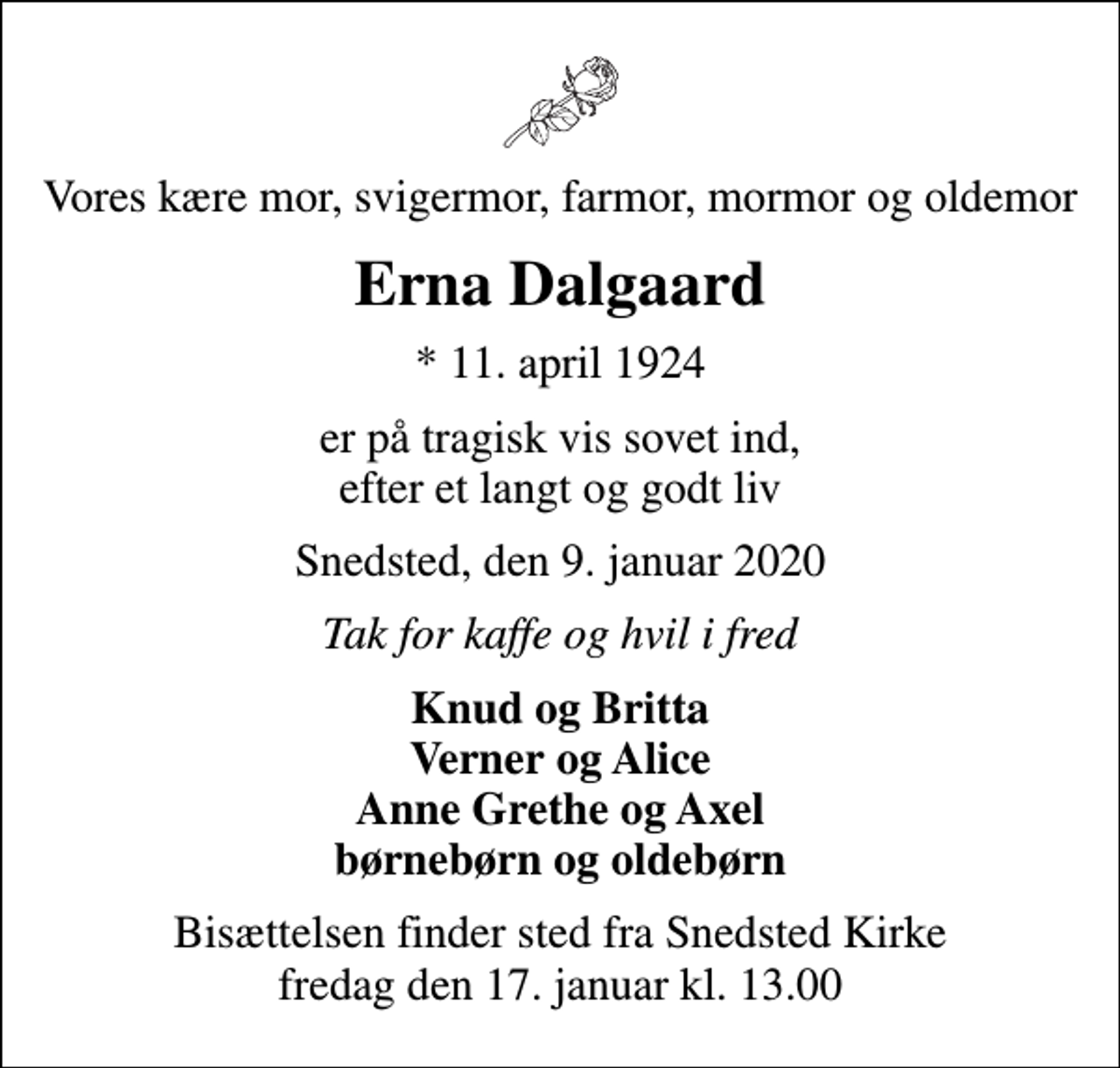 <p>Vores kære mor, svigermor, farmor, mormor og oldemor<br />Erna Dalgaard<br />* 11. april 1924<br />er på tragisk vis sovet ind, efter et langt og godt liv<br />Snedsted, den 9. januar 2020<br />Tak for kaffe og hvil i fred<br />Knud og Britta Verner og Alice Anne Grethe og Axel børnebørn og oldebørn<br />Bisættelsen finder sted fra Snedsted Kirke fredag den 17. januar kl. 13.00</p>