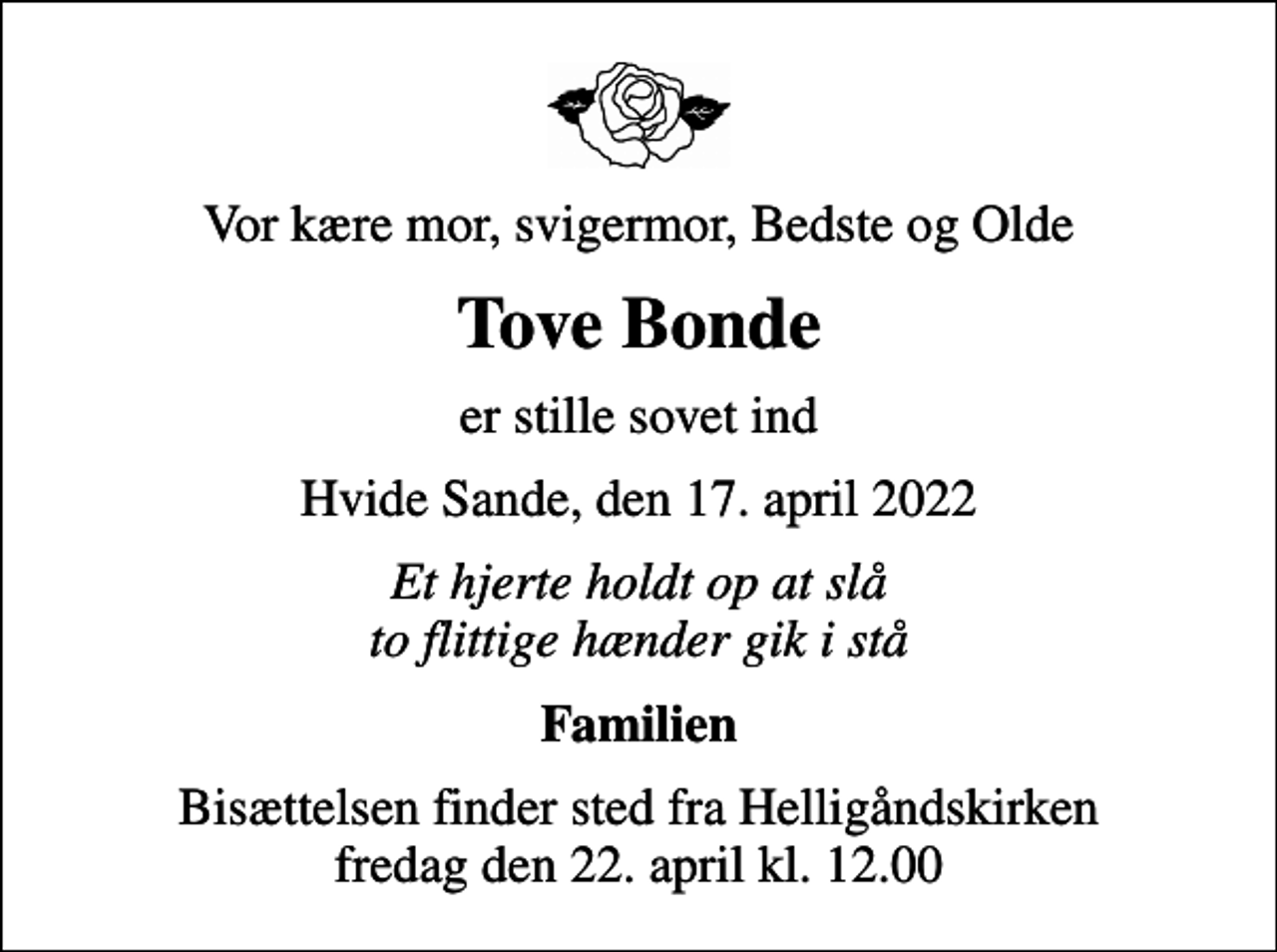 <p>Vor kære mor, svigermor, Bedste og Olde<br />Tove Bonde<br />er stille sovet ind<br />Hvide Sande, den 17. april 2022<br />Et hjerte holdt op at slå to flittige hænder gik i stå<br />Familien<br />Bisættelsen finder sted fra Helligåndskirken fredag den 22. april kl. 12.00</p>