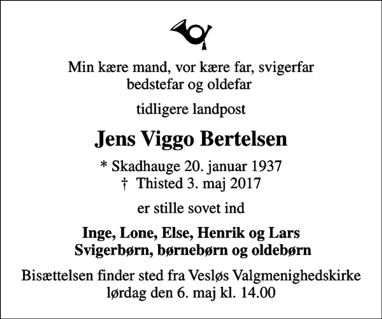 <p>Min kære mand, vor kære far, svigerfar bedstefar og oldefar<br />tidligere landpost<br />Jens Viggo Bertelsen<br />* Skadhauge 20. januar 1937<br />✝ Thisted 3. maj 2017<br />er stille sovet ind<br />Inge, Lone, Else, Henrik og Lars Svigerbørn, børnebørn og oldebørn<br />Bisættelsen finder sted fra Vesløs Valgmenighedskirke lørdag den 6. maj kl. 14.00</p>