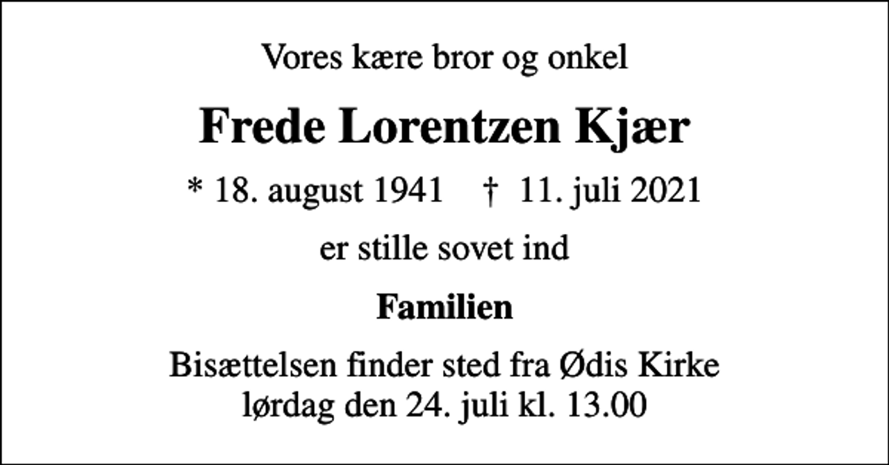 <p>Vores kære bror og onkel<br />Frede Lorentzen Kjær<br />* 18. august 1941 ✝ 11. juli 2021<br />er stille sovet ind<br />Familien<br />Bisættelsen finder sted fra Ødis Kirke lørdag den 24. juli kl. 13.00</p>