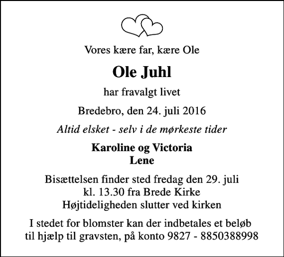 <p>Vores kære far, kære Ole<br />Ole Juhl<br />har fravalgt livet<br />Bredebro, den 24. juli 2016<br />Altid elsket - selv i de mørkeste tider<br />Karoline og Victoria Lene<br />Bisættelsen finder sted fredag den 29. juli kl. 13.30 fra Brede Kirke Højtideligheden slutter ved kirken<br />I stedet for blomster kan der indbetales et beløb til hjælp til gravsten, på konto 9827 - 8850388998</p>