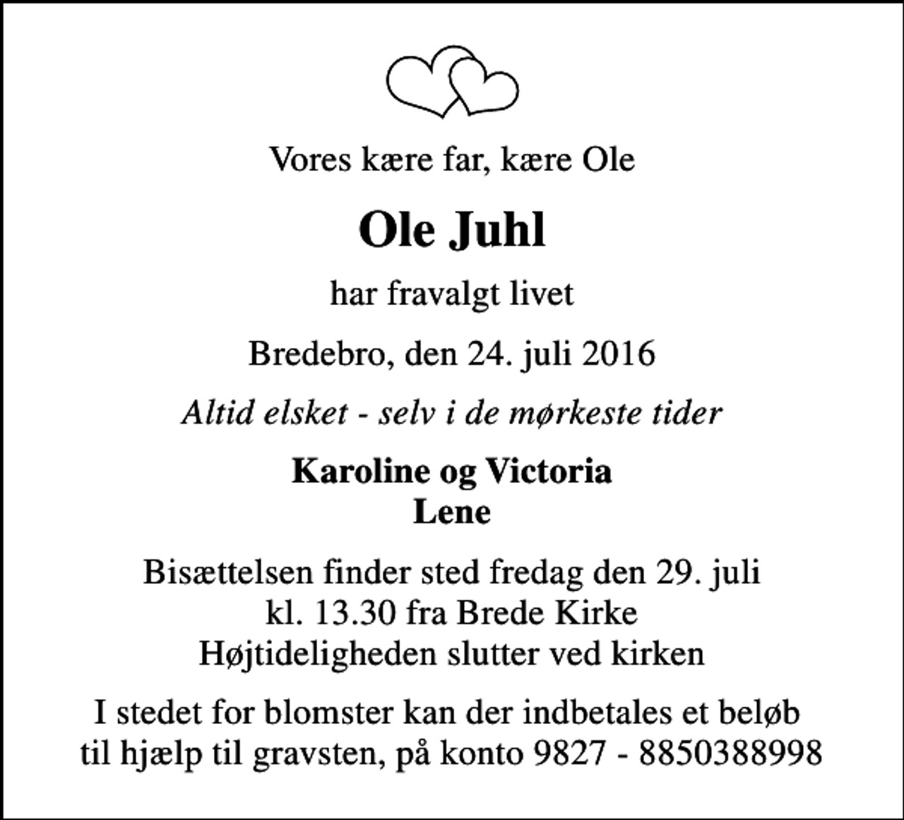 <p>Vores kære far, kære Ole<br />Ole Juhl<br />har fravalgt livet<br />Bredebro, den 24. juli 2016<br />Altid elsket - selv i de mørkeste tider<br />Karoline og Victoria Lene<br />Bisættelsen finder sted fredag den 29. juli kl. 13.30 fra Brede Kirke Højtideligheden slutter ved kirken<br />I stedet for blomster kan der indbetales et beløb til hjælp til gravsten, på konto 9827 - 8850388998</p>