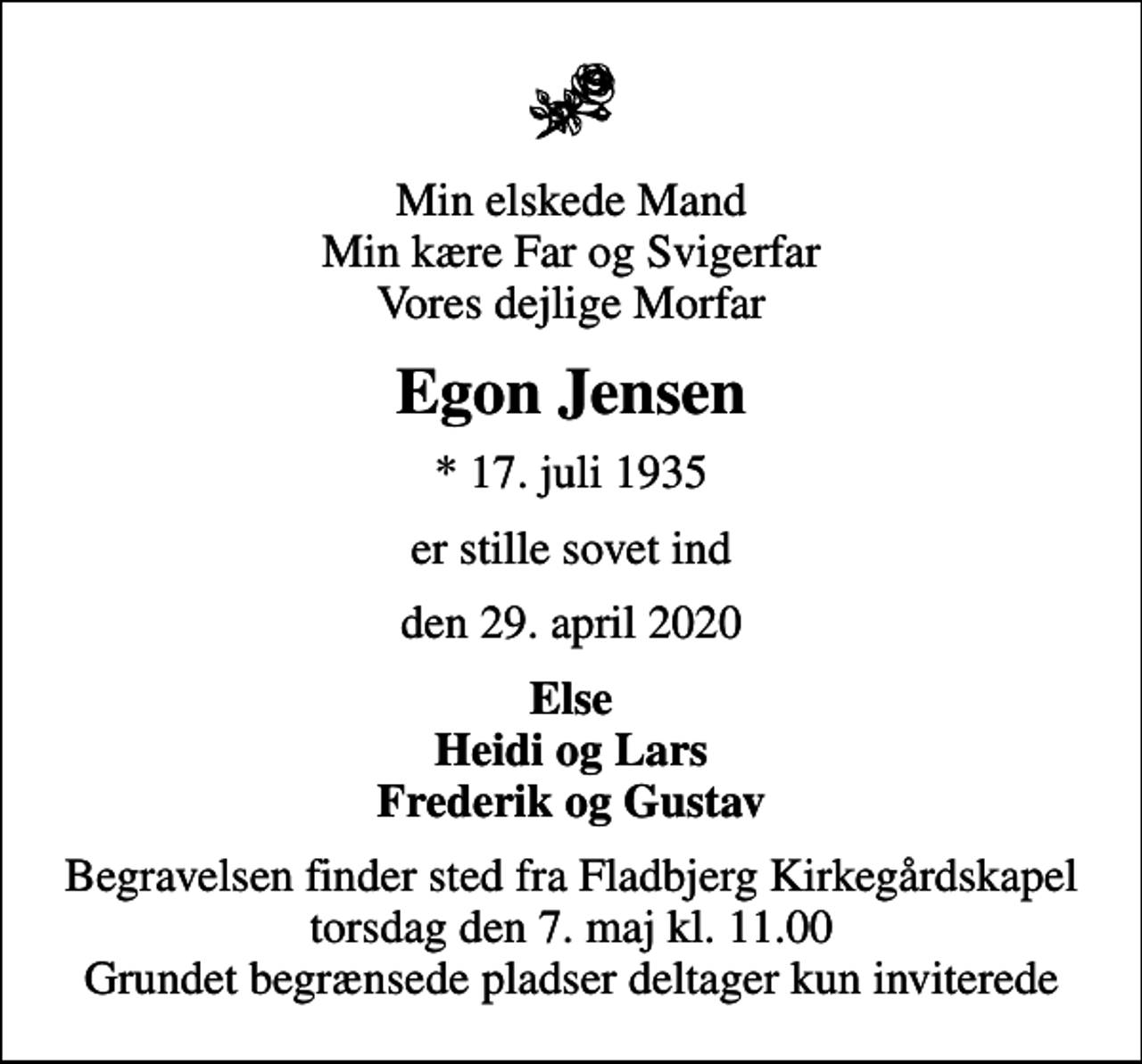 <p>Min elskede Mand Min kære Far og Svigerfar Vores dejlige Morfar<br />Egon Jensen<br />* 17. juli 1935<br />er stille sovet ind<br />den 29. april 2020<br />Else Heidi og Lars Frederik og Gustav<br />Begravelsen finder sted fra Fladbjerg Kirkegårdskapel torsdag den 7. maj kl. 11.00 Grundet begrænsede pladser deltager kun inviterede</p>