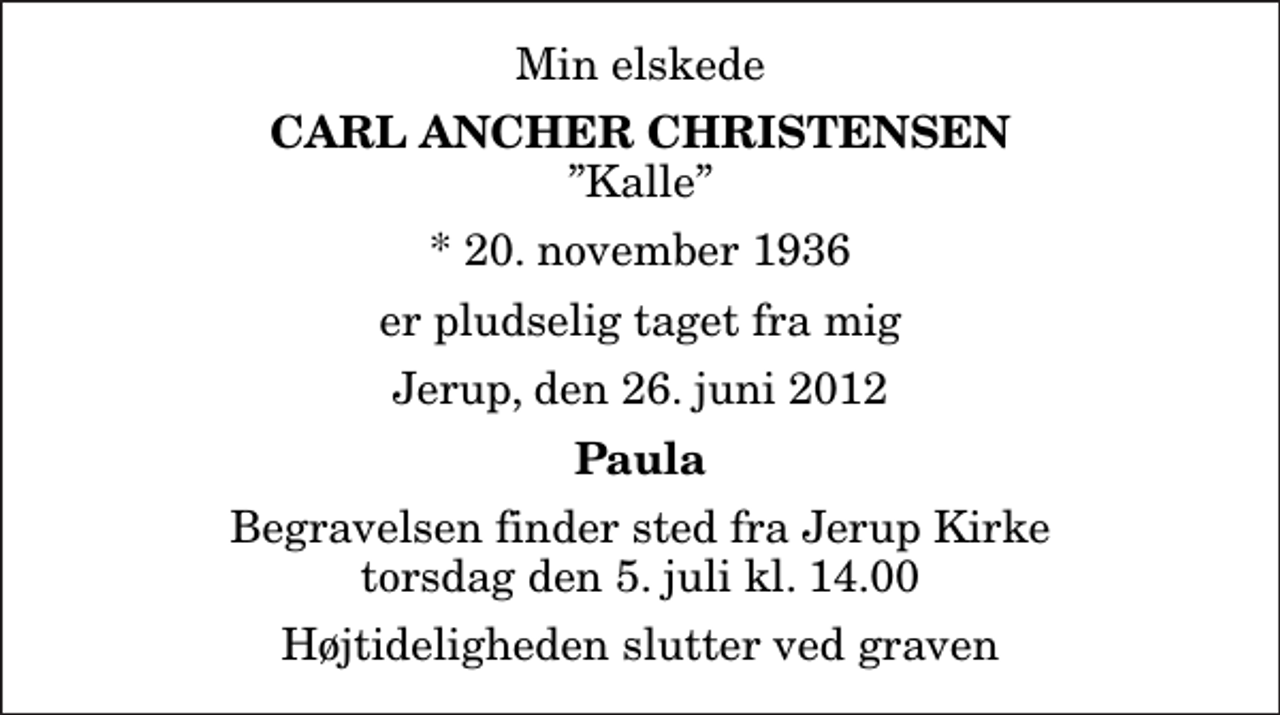 <p>Min elskede<br />Carl Ancher Christensen<br />Kalle<br />* 20. november 1936<br />er pludselig taget fra mig<br />Jerup, den 26. juni 2012<br />Paula<br />Begravelsen finder sted fra Jerup Kirke torsdag den 5. juli kl. 14.00 Højtideligheden slutter ved graven</p>