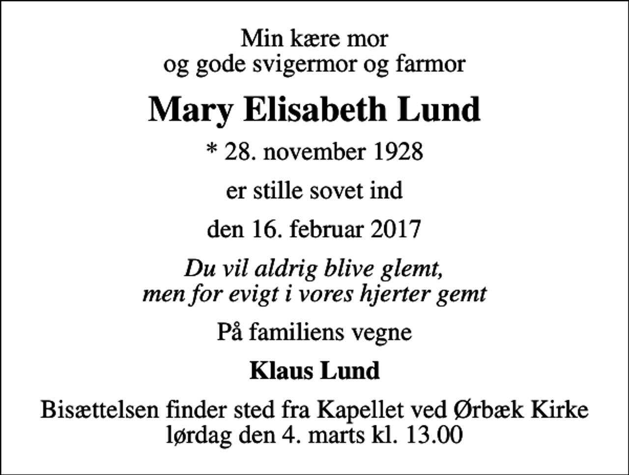 <p>Min kære mor og gode svigermor og farmor<br />Mary Elisabeth Lund<br />* 28. november 1928<br />er stille sovet ind<br />den 16. februar 2017<br />Du vil aldrig blive glemt, men for evigt i vores hjerter gemt<br />På familiens vegne<br />Klaus Lund<br />Bisættelsen finder sted fra Kapellet ved Ørbæk Kirke lørdag den 4. marts kl. 13.00</p>