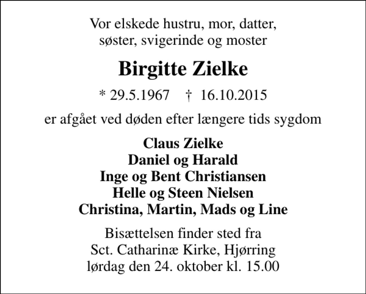 <p>Vor elskede hustru, mor, datter, søster, svigerinde og moster<br />Birgitte Zielke<br />* 29.5.1967 ✝ 16.10.2015<br />er afgået ved døden efter længere tids sygdom<br />Claus Zielke Daniel og Harald Inge og Bent Christiansen Helle og Steen Nielsen Christina, Martin, Mads og Line<br />Bisættelsen finder sted fra Sct. Catharinæ Kirke, Hjørring lørdag den 24. oktober kl. 15.00</p>