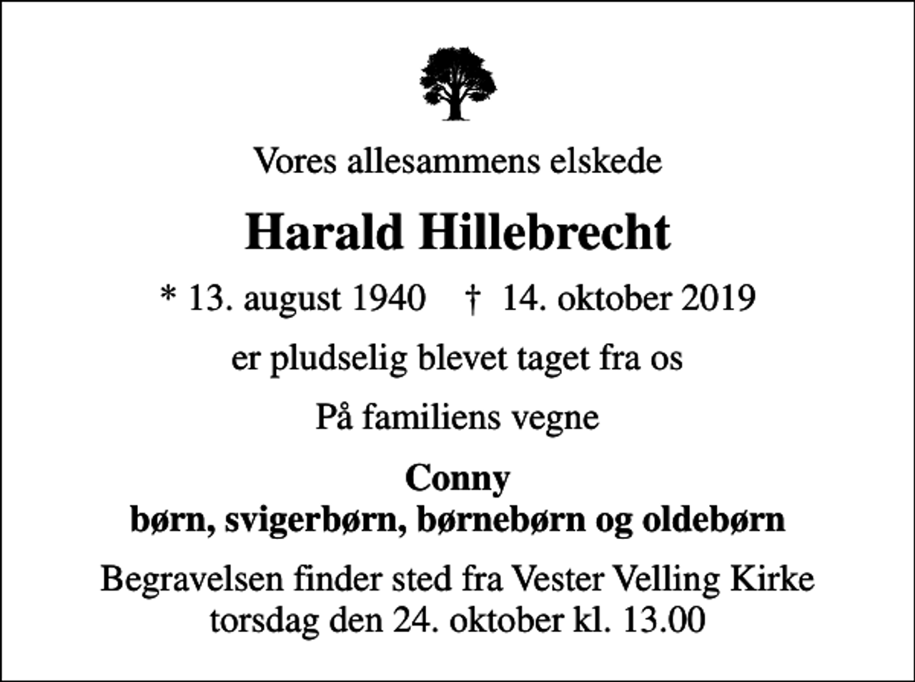 <p>Vores allesammens elskede<br />Harald Hillebrecht<br />* 13. august 1940 ✝ 14. oktober 2019<br />er pludselig blevet taget fra os<br />På familiens vegne<br />Conny børn, svigerbørn, børnebørn og oldebørn<br />Begravelsen finder sted fra Vester Velling Kirke torsdag den 24. oktober kl. 13.00</p>