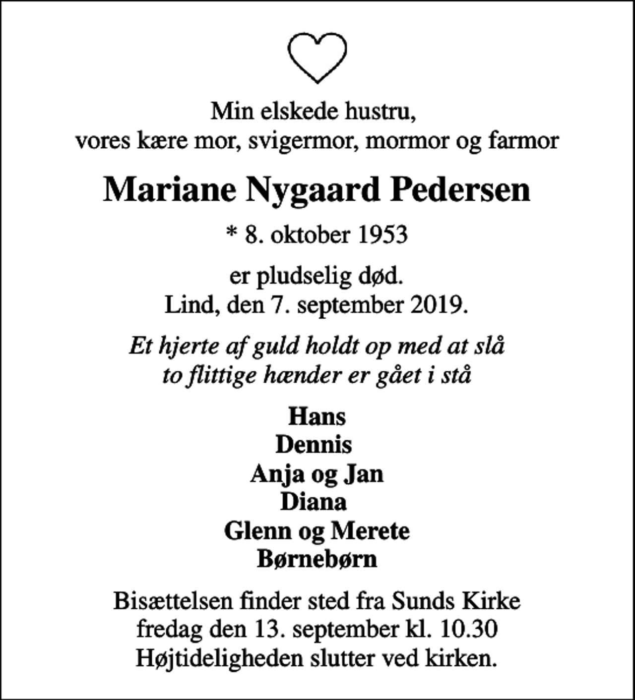 <p>Min elskede hustru, vores kære mor, svigermor, mormor og farmor<br />Mariane Nygaard Pedersen<br />* 8. oktober 1953<br />er pludselig død. Lind, den 7. september 2019.<br />Et hjerte af guld holdt op med at slå to flittige hænder er gået i stå<br />Hans Dennis Anja og Jan Diana Glenn og Merete Børnebørn<br />Bisættelsen finder sted fra Sunds Kirke fredag den 13. september kl. 10.30 Højtideligheden slutter ved kirken.</p>