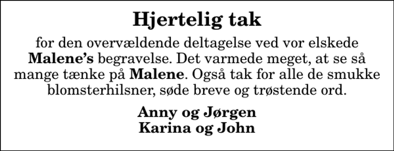 <p>Hjertelig tak<br />for den overvældende deltagelse ved vor elskede <em>Malenes</em> begravelse. Det varmede meget, at se så mange tænke på <em>Malene</em>. Også tak for alle de smukke blomsterhilsner, søde breve og trøstende ord.<br />Anny og Jørgen Karina og John</p>