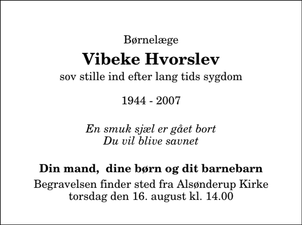 <p>Børnelæge<br />Vibeke Hvorslev<br />sov stille ind efter lang tids sygdom 1944 - 2007<br />En smuk sjæl er gået bort Du vil blive savnet<br />Din mand, dine børn og dit barnebarn<br />Begravelsen finder sted fra Alsønderup Kirke torsdag den 16. august kl. 14.00</p>